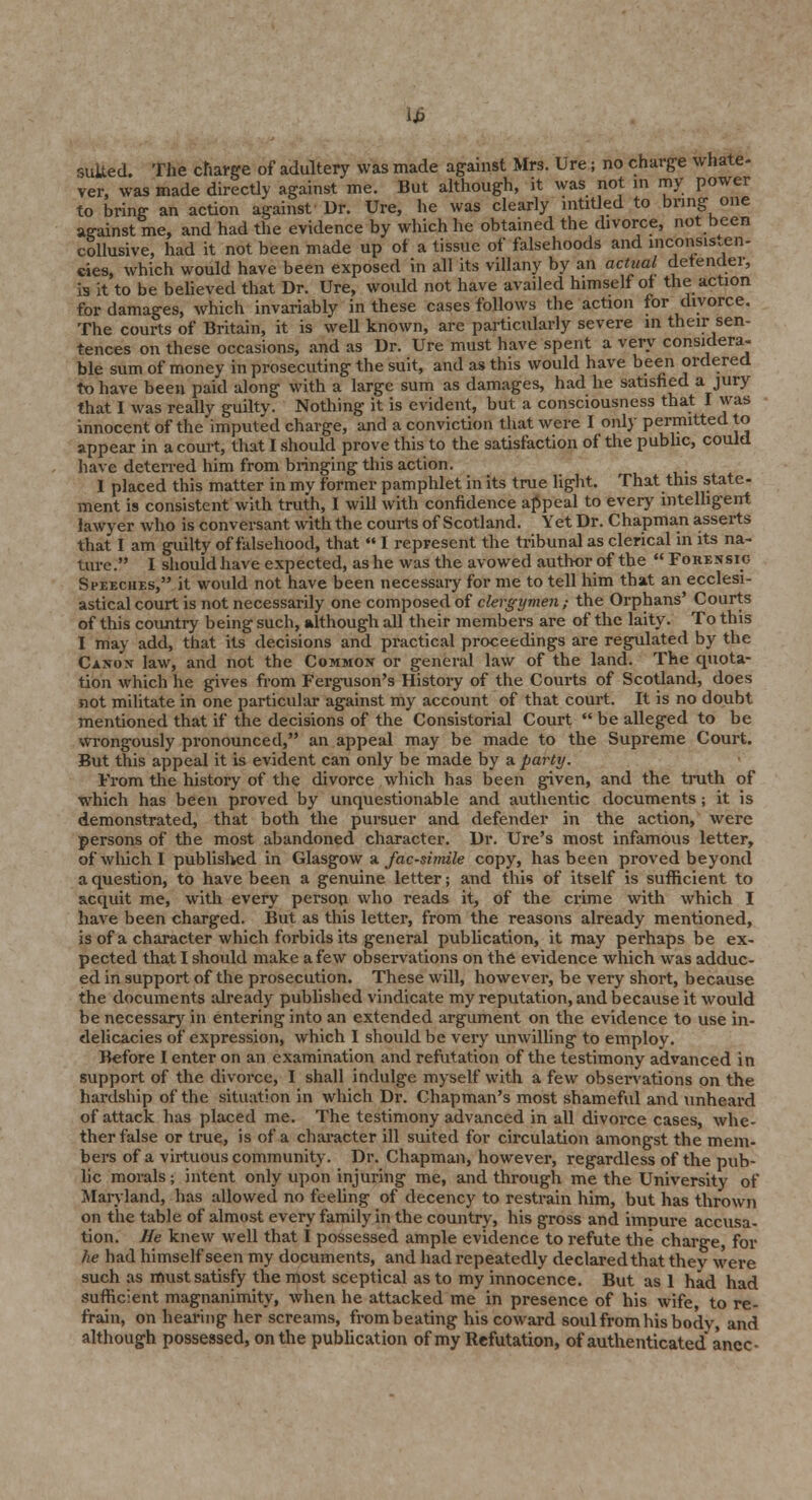 lb suited. The charge of adultery was made against Mrs. Ure; no charge whate- ver, was made directly against me. But although, it was not in my power to bring- an action against Dr. Ure, he was clearly mtitled to bring one against me, and had the evidence by which he obtained the divorce, not been collusive, had it not been made up of a tissue of falsehoods and inconsis.en- eies, which would have been exposed in all its villany by an actual defender, is it to be believed that Dr. Ure, would not have availed himself of the action for damages, which invariably in these cases follows the action for divorce. The courts of Britain, it is well known, are particularly severe m their sen- tences on these occasions, and as Dr. Ure must have spent a very considera- ble sum of money in prosecuting the suit, and as this would have been ordered to have been paid along with a large sum as damages, had he satisfied a jury that I was really guilty. Nothing it is evident, but a consciousness that I was innocent of the imputed charge, and a conviction that were I only permitted to appear in a court, that I should prove this to the satisfaction of the pubhc, could have deterred him from bringing this action. 1 placed this matter in my former pamphlet in its true light. That this state- ment is consistent with truth, I will with confidence appeal to every intelligent lawyer who is conversant with the courts of Scotland. Yet Dr. Chapman asserts that I am guilty of falsehood, that  I represent the tribunal as clerical in its na- ture. I should have expected, as he was the avowed author of the  Forensig Speeches, it would not have been necessary for me to tell him that an ecclesi- astical court is not necessarily one composed of clergymen; the Orphans' Courts of this country being such, although all their members are of the laity. To this I may add, that its decisions and practical proceedings are regulated by the Canon law, and not the Common or general law of the land. The quota- tion which he gives from Ferguson's History of the Courts of Scotland, does not militate in one particular against my account of that court. It is no doubt mentioned that if the decisions of the Consistorial Court  be alleged to be wrongously pronounced, an appeal may be made to the Supreme Court. But this appeal it is evident can only be made by a party. From the history of the divorce which has been given, and the truth of which has been proved by unquestionable and authentic documents ; it is demonstrated, that both the pursuer and defender in the action, were persons of the most abandoned character. Dr. Ure's most infamous letter, of which I published in Glasgow a facsimile copy, has been proved beyond a question, to have been a genuine letter; and this of itself is sufficient to acquit me, with every person who reads it, of the crime with which I have been charged. But as this letter, from the reasons already mentioned, is of a character which forbids its general publication, it may perhaps be ex- pected that I should make a few observations on the evidence which was adduc- ed in support of the prosecution. These will, however, be very short, because the documents already published vindicate my reputation, and because it would be necessary in entering into an extended argument on the evidence to use in- delicacies of expression, which I should be very unwilling to employ. Before I enter on an examination and refutation of the testimony advanced in support of the divorce, I shall indulge myself with a few observations on the hardship of the situation in which Dr. Chapman's most shameful and unheard of attack has placed me. The testimony advanced in all divorce cases, whe- ther false or true, is of a character ill suited for circulation amongst the mem- bers of a virtuous community. Dr. Chapman, however, regardless of the pub- lic morals; intent only upon injuring me, and through me the University of Maryland, has allowed no feeling of decency to restrain him, but has thrown on the table of almost every family in the country, his gross and impure accusa- tion. He knew well that I possessed ample evidence to refute the charge, for he had himself seen my documents, and had repeatedly declared that they were such as must satisfy the most sceptical as to my innocence. But as 1 had had sufficient magnanimity, when he attacked me in presence of his wife, to re- frain, on hearing her screams, from beating his coward soul from his bodv, and although possessed, on the publication of my Refutation, of authenticated anec-