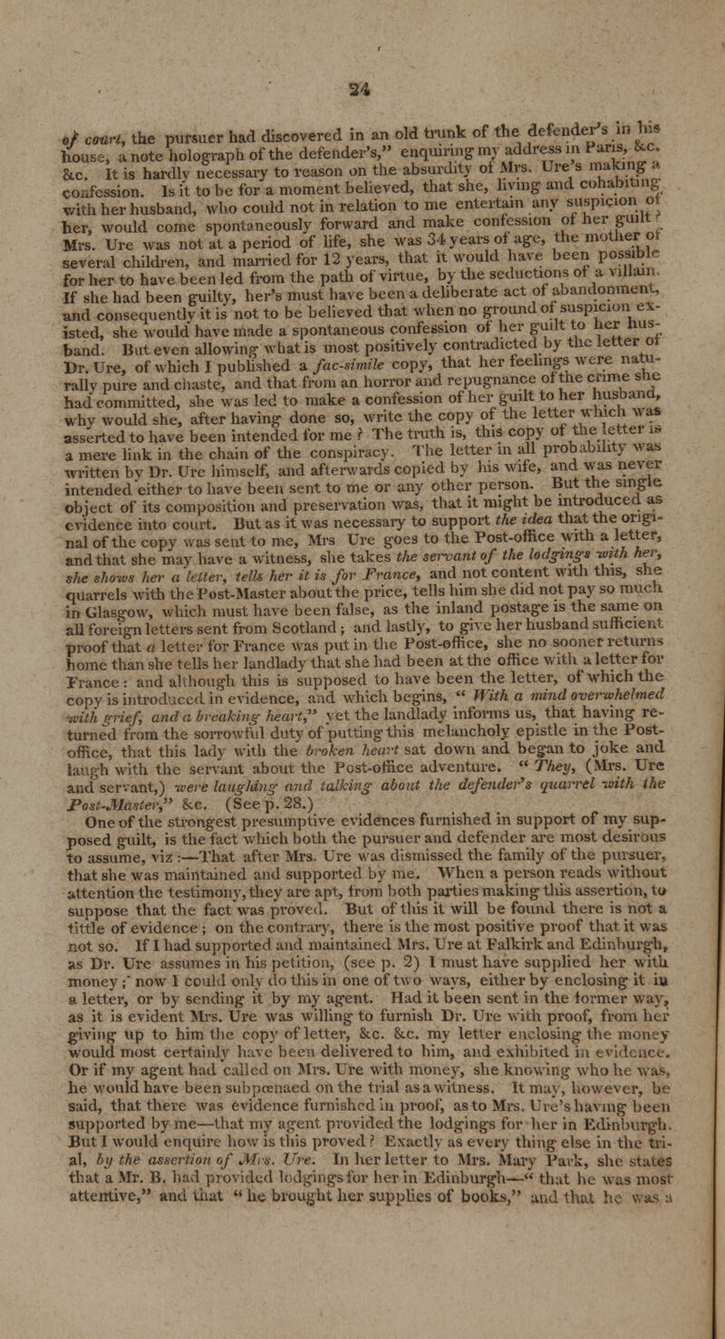 confession. Is ft to be for a moment believed, that she, living and cohabiting with her husband, who could not in relation to me entertain any suspicionot her, would come spontaneously forward and make confesses ot her guilt. Mrs. Ure was not at a period of life, she was 34 years of age, the mother ot several children, and married for 12 years, that it would have been possible for her to have been led from the path of virtue, by the seductions ot a villain. If she had been guilty, her's must hare been a delibeiate act of abandonment. and consequently it is not to be believed that when no ground of suspicion ex- isted, she would have made a spontaneous confession ot her guilt to her hus- band. But even allowing what is most positively contradicted by the letter or Dr. Ure, of which I published a facsimile copy, that her feelings were natu- rally pure and chaste, and that from an horror and repugnance of the crime she had committed, she was led to make a confession of her guilt to her husband, why would she, after having done so, write the copy of the letter which was asserted to have been intended for me ? The truth is, this copy of the letter is a mere link in the chain of the conspiracy. The letter in all probability was written bv Dr. Urc himself, and afterwards copied by his wife, and was never intended either to have been sent to me or any other person. But the single object of its composition and preservation was, that it might be introduced as evidence into court. But as it was necessary to support the idea that the origi- nal of the copy was sent to me, Mrs Ure goes to the Post-office with a letter, and that she may have a witness, she takes the servant of the lodgings with her, she shows her a tetter, tells her it is for France, and not content with this, she quarrels with the Post-Master about the price, tells him she did not pay so much, in Glasgow, which must have been false, as the inland postage is the same on all foreign letters sent from Scotland ; and lastly, to give her husband sufficient proof that a letter for France was put in the Post-office, she no sooner returns home than she tells her landlady that she had been at the office with a letter for France : and although this is supposed to have been the letter, of which the copy is introduced in evidence, and which begins,  With a mind overwhelmed -with grief, and a breaking heart, yet the landlady informs us, that having re- turned from the sorrowful duty of putting this melancholy epistle in the Post- office, that this lady with the broken heart sat down and began to joke and laugh with the servant about the Post-office adventure.  Theij, (Mrs. Ure and°scrvant,) were laughing and talking about the defenders quarrel with (he Post-Master, &c. (See p. 28.) One of the strongest presumptive evidences furnished in support of my sup- posed guilt, is the fact which both the pursuer and defender are most desirous to assume, viz :—That after Mrs. Ure was dismissed the family of the pursuer, that she was maintained and supported by me. When a person reads without attention the testimony, they arc apt, from both parties making this assertion, to suppose that the fact was proved. But of this it will be found there is not a tittle of evidence ; on the contrary, there is the most positive proof that it was not so. If I had supported and maintained Mrs. Ure at Falkirk and Edinburgh, as Dr. Ure assumes in his petition, (see p. 2) I must have supplied her with money;' now 1 could onlj do this in one of two ways, either by enclosing it iu a letter, or by sending it by my agent. Had it been sent in the former way, as it is evident Mrs. Ure was willing to furnish Dr. Ure with proof, from her giving up to him the copy of letter, &c. &c. my letter enclosing the money would most certainly have been delivered to him, and exhibited in evidence. Or if my agent had called on Mrs. Ure with money, she knowing who he v, as. he would have been subpoenaed on the trial as a witness. It may, however, be- said, that there was evidence furnished in proof, as to Mrs. lire's having been supported by me—that my agent provided the lodgings for her in Edinburgh. But I would enquire how is this proved ? Exactly as every thing else in the tri- al, by the assertion of Mrs. Ure. In her letter to Mrs. Mary Park, she states that a Mr. B. had provided lodgings for her in Edinburgh— that he was most attentive, and that  he brought her supplies of books, and that he was a