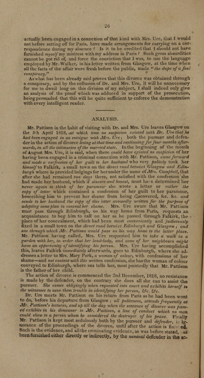 actually been engaged in a connexion of that kind with Mrs. Ure, that I would not before setting off for Paris, have made arrangements for carrying on a cor- respondence during my absence ? Is it to be credited that I should not hare furnished myself'my mistress with my address in Paris ? Such gross absurdities cannot be got rid of, and force the conviction that I was, to use the language employed by Mr. Walker, in his letter written from Glasgow, at the time when all the facts of the affair were fresh before the public, made  the dupe of a foul conspiracy. As what has been already said proves that this divorce was obtained through a conspiracy, and by the collusion of Dr. and Mrs. Ure, it will be unnecessary for me to dweil long on this division of my subject, I shall indeed only give an analysis of the proof which was adduced in support of the prosecution, being persuaded that this will be quite sufficient 1,0 enforce the demonstration with every intelligent reader. ANALYSIS. Mr. Pattison in the habit of visiting with Dr. and Mrs. Ure leaves Glasgow on the 5h April 1818, at -which time no suspicion existed-with Dr. Ure that he had been engaged in an intrigue -with Mrs. Ure; both the pursuer and defen- der in the action of divorce living at that time and continuing for four months after- wards, in all the intimacies of the married state. In the beginning of the month of August Mrs. Ure, it is said, when there could have existed no suspicion of her having been engaged in a criminal connexion with Mr. Pattison, came forward and made a corfession of her guilt to her husband who very politely took her himself to Falkirk, a small town on the direct road betwixt Glasgow and Edin- burgh where he provided lodgings for her under the name of Mrs. Campbell, that after she had remained two days there, not satisfied with the confession she had made her husband, which if sincere and honest, must ha* e determined her never again to think of her paramour she wrote a letter or rather the copy of letter which contained a confession of her guilt to her paramour, beseeching him to prevent her shame from being discovered, &c. &c. and sends to her husband the copy of this letter avowedly written for the purpose of adopting some plan to conceal her shame. Mrs. Ure aware that Mr. Pattison must pass through Edinburgh, on his way home from Paris, requests an acquaintance to beg him to call on her as he passed through Falkirk, the • place of her concealment, which had been most conveniently and judiciously fixed in a small town on the direct road betwixt Edinburgh and Glasgow ; aiid one through which Mr. Pattison would pass on his way home to the latter place. Mr. Pattison having called, Mrs. Ure requested him to take a walk in a garden with her, in order that her land-lady, and some of her neighbours might have an opportunity of identifying his person. Mrs. Ure having accomplished this, leaves Falkirk immediately afterwards, goes to Edinburgh, where she ad- dresses a letter to Mrs. Mary Park, a woman of colour, with confessions of her shame—and not content with this written confession, she has the woman of colour conveyed to Edinburgh, where she tells her, most pointedly that Mr. Pattison is the father of her child. The action of divorce is commenced the 2nd December, 1818, no resistance is made by the defender, on the contrary she does all she can to assist the pursuer. She comes obligingly when requested into court and exhibits herself U the witnesses to save them trouble in identifying her person, &c. &c. Dr. Ure meets Mr. Pattison on his return from Paris as he had been wont to do, before his departure from Glasgow ; all politeness, attends frequently at Mr. Pattison's lectures, and up till the day when the sentence of divorce was pass- ed exhibits in his demeanor to Mr. Pattison, a line of conduct which no man could show to a person whom he considered the destroyer of his peace. Finally Mr. Pattison is kept most sedulously both by the pursuer and defender, in ig- norance of the proceedings of the divorce, until after the action is finis ed. Such is the evidence, and all the criminating evidence, as was before stated, as been furnished either directly or indirectly, by the nominal defender in the ao