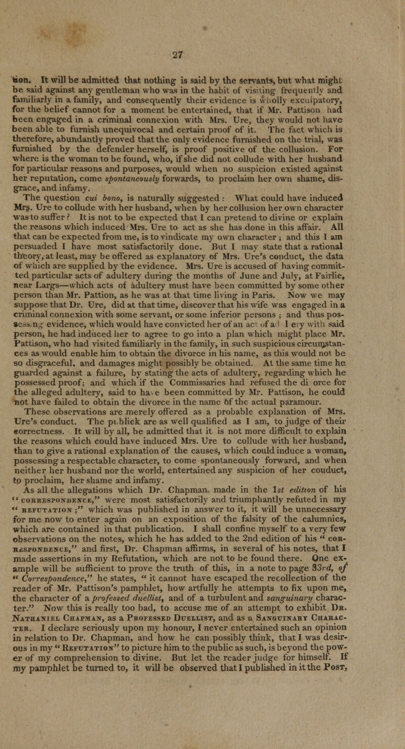 toion. It will be admitted that nothing is said by the servants, but what might be said against any gentleman who was in the habit of visiting frequently and familiarly in a family, and consequently their evidence is wholly exculpatory, for the belief cannot for a moment be entertained, that if Mr. Pattison had been engaged in a criminal connexion with Mrs. Ure, they would not have been able to furnish unequivocal and certain proof of it. The fact which is therefore, abundantly proved that the only evidence furnished on the trial, was furnished by the defender herself, is proof positive of the collusion. For where is the woman to be found, who, if she did not collude with her husband for particular reasons and purposes, would when no suspicion existed against her reputation, come spontaneously forwards, to proclaim her own shame, dis- grace, and infamy. The question cui bono, is naturally suggested : What could have induced Mrs. Ure to collude with her husband, when by her collusion her own character was to suffer ? It is not to be expected that I can pretend to divine or explain the reasons which induced Mrs. Ure to act as she has done in this affair. All that can be expected from me, is to vindicate my own character ; and this I am persuaded I have most satisfactorily done. But I may state that a rational theory, at least, may be offered as explanatory of Mrs. Ure's conduct, the data of which are supplied by the evidence. Mrs. Ure is accused of having commit- ted particular acts of adultery during the months of June and July, at Fairlie, near Largs—which acts of adultery must have been committed by some other person than Mr. Pattion, as he was at that time living in Paris. Now we may suppose that Dr. Ure, did at that time, discover that his wife was engaged in a criminal connexion with some servant, or some inferior persons ; and thus pos- sess, n^ evidence, which woidd have convicted her of an ac of ad 1 e;y with said person, he had induced her to agree to go into a plan which might place Mr. Pattison, who had visited familiarly in the family, in such suspicious circumstan- ces as would enable him to obtain the divorce in his name, as this would not be so disgraceful, and damages might possibly be obtained. At the same time he guarded against a failure, by stating the acts of adultery, regarding which he possessed proof; and which if the Commissaries had refused the di orce for the alleged adultery, said to ha^e been committed by Mr. Pattison, he could not have failed to obtain the divorce in the name Of the actual paramour. These observations are merely offered as a probable explanation of Mrs. Ure's conduct. The pi.bliek are as well qualified as I am, to judge of their eorrectness. It will by all, be admitted that it is not more difficult to explain the reasons which could have induced Mrs. Ure to collude with her husband, than to give a rational explanation of the causes, which could induce a woman, possessing a respectable character, to come spontaneously forward, and when neither her husband nor the world, entertained any suspicion of her couduct, tp proclaim, her shame and infamy. As all the allegations which Dr. Chapman made in the 1st edition of his  correspondence, were most satisfactorily and triumphantly refuted in my ** refutation ; which was published in answer to it, it will be unnecessary for me now to enter again on an exposition of the falsity of the calumnies, which are contained in that publication. I shall confine myself to a very few observations on the notes, which he has added to the 2nd edition of his  cor- respondence, and first, Dr. Chapman affirms, in several of his notes, that I made assertions in my Refutation, which are not to be found there. One ex- ample will be sufficient to prove the truth of this, in a note to page 33rd, of ** Correspondence, he states,  it cannot have escaped the recollection of the reader of Mr. Pattison's pamphlet, how artfully he attempts to fix upon me, the character of a professed duellist, and of a turbulent and sanguinary charac- ter. Now this is really too bad, to accuse me of an attempt to exhibit Dr. Nathaniel Chapman, as a Professed Duellist, and as a Sanguinary Charac- ter. I declare seriously upon my honour, I never entertained such an opinion in relation to Dr. Chapman, and how he can possibly think, that I was desir- ous in my  Refutation to picture him to the public as such, is beyond the pow- er of my comprehension to divine. But let the reader judge for himself. If my pamphlet be turned to, it will be observed that I published in it the Post,