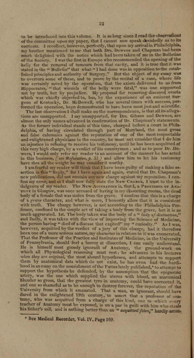 to be introduced into this volume. It is so long- since I read the observation* of the committee upon my paper, that I cannot now speak decidedly as to its contents. I recollect, however, perfectly, that upon my arrival in Philadelphia, my brother mentioned to me that both Drs. Dewees and Chapman had been much delighted with the notice which had been taken of me in the Bulletins of the Society. I was the first in Europe who recommended the opening' of the bell} for the removal of tumours from that cavity, and it is true that it was stated in the  Bulletin that what  I had done was in opposition to the estab- lished principles and authority of Surgery. But^he object of my essay was to overturn some of these, and to prove by the recital of a case, where life was certainly saved by the operation, that the axiom delivered to us from Hippocrates, that wounds of the belly were fatal, was one supported not by truth, but by prejudice. My proposal for removing diseased ovaria which was chiefly objected to, has, by the experience of an eminent Sur- geon of Kentucky, Dr. McDowell, who has several times with success, per- formed the operation, been demonstrated to have been most just and scientific. The last observation I shall make on the correspondence, is that all its allega- tions are unsupported. I say unsupported, for Drs. Gibson and Dewees, are almost the only names advanced in confirmation of Dr. Chapman's statements. As the former individual stands at this time, charged before a court in Phila- delphia, of having circulated through part of Maryland, the most gross and false calumnies against the reputation of one of the most respectable and enlightened physicians in the country, he must not consider that I do him an injustice in refusing to receive his testimony, until he has been acquitted of this very high charge, by a verdict of his countrymen ; and as to poor Dr. De- wees, 1 would only refer my reader to an account of the manner he has acted in this business, (~see Refutation, p. 33 J and allow him to let his testimony- have then all the weight he may consider it worthy. I am fearful my reader will think that I have been guilty of making a false as- sertion in this lieply, for I have again and again, stated that Dr. Chapman's new publications, did not contain any new charge against my reputation. I con- fess my error, and as I shall now fully state the New Chahge, I trust to the in- dulgence of my reader. The New Accusation is, that I, a Pkofessoh of Ana- tomy in Glasgow, was once accused of having in my dissecting rooms, the dead body of a female that was stolen from the grave. I confess that this is a charge of a grave character, and what is more, I honestly allow that it is consistent with truth. The charge however, is not according to the Philadelphia Pro- fessor, confined to the simple act of taking a body from the grave, but it is as much aggravated. 1st. Tire body taken was the body of a  lady of distinction, aud 2ndly, it was taken with the view of improving the Science of Medicine, the person having  died of a disease that excited my  curiosity. As I was, however, acquitted by the verdict of a jury of this charge, had it therefore been one of a more serious nature, my character in relation to it was exonerated. That the Professor of the Practice and Institutes of Medicine, in the University of Pennsylvania, should feel a horror at dissection, I can easily understand. He is himself most grossly ignorant of Anatomy, the ground-work on which all Physiological reasoning must rest; he advances in his lectures token they are original, the most absurd hypotheses, and attempts to support them by anatomical data which do not exist, he has even had the hardi. hood in an essay on the nourishment of the Fretus lately published,* to attempt to support the hypothesis he defended, by the assumption that the epigastric artery, was the one which supplied the uterus with blood, an anatomical blunder so gross, that the greatest tyro in anatomy, could have corrected it, and one so shameful as to be enough to destroy forever, the reputation of the University from which it emanated. That a man, so ignorant, shou'd have dared in the enlightened 19th centur), to assert that a professor of ma- tomy, who was acquitted from a charge of this kind, one to which ,■ crv teacher of Anatomy must be exposed, is on a par in guilt with him who steals Ins lather's -will, and is nothing better than an  acquitted felon, hardly astou* * See Medical Recorder, Vol. IV, Page 169.