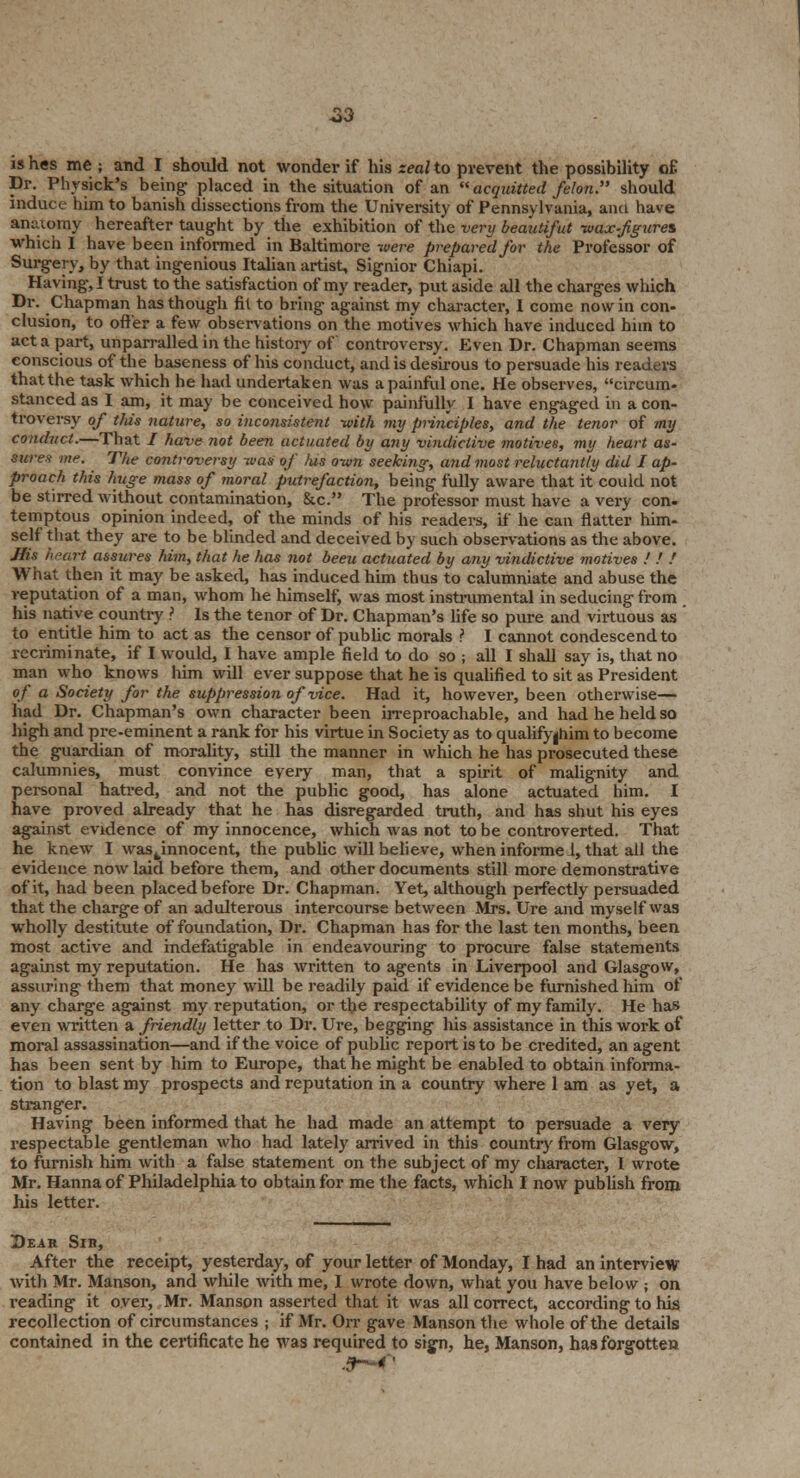 23 is hes me ; and I should not wonder if his zeal to prevent the possibility oE Dr. Phvsick's being- placed in the situation of an  acquitted felon. should induce him to banish dissections from the University of Pennsylvania, ami have anatomy hereafter taught by the exhibition of the very beautifut -wax-fgures which 1 have been informed in Baltimore were prepared for the Professor of Surgery, by that ingenious Italian artist, Signior Chiapi. Having, I trust to the satisfaction of my reader, put aside all the charges which Dr. Chapman has though fit to bring against my character, I come now in con- clusion, to offer a few observations on the motives which have induced him to acta part, unparralled in the history of controversy. Even Dr. Chapman seems conscious of the baseness of his conduct, and is desirous to persuade his readers that the task which he had undertaken was a painful one. He observes, circum- stanced as I am, it may be conceived how painfully I have engaged in a con- troversy of this nature, so inconsistent -with my principles, and the tenor of my conduct.—That / have not been actuated by any vindictive motives, my heart as- sures me. The controversy -was of his own seeking, and most reluctantly did I ap- proach this huge mass of moral putrefaction, being fully aware that it could not be stirred without contamination, &c. The professor must have a very con- temptous opinion indeed, of the minds of his readers, if he can natter him- self that they are to be blinded and deceived by such observations as the above. Ms heart assures him, that he has not been actuated by any vindictive motives ! ! ! What then it may be asked, has induced him thus to calumniate and abuse the reputation of a man, whom he himself, was most instrumental in seducing from his native country ? Is the tenor of Dr. Chapman's life so pure and virtuous as to entitle him to act as the censor of public morals ? I cannot condescend to recriminate, if I would, I have ample field to do so ; all I shall say is, that no man who knows him will ever suppose that he is qualified to sit as President of a Society for the suppression of vice. Had it, however, been otherwise— had Dr. Chapman's own character been irreproachable, and had he held so high and pre-eminent a rank for his virtue in Society as to qualifyjhim to become the guardian of morality, still the manner in which he has prosecuted these calumnies, must convince every man, that a spirit of malignity and personal hatred, and not the public good, has alone actuated him. I have proved already that he has disregarded truth, and has shut his eyes against evidence of my innocence, which was not to be controverted. That he knew I wastinnocent, the public will believe, when informe 1, that all the evidence now laid before them, and other documents still more demonstrative of it, had been placed before Dr. Chapman. Yet, although perfectly persuaded that the charge of an adulterous intercourse between Mrs. Ure and myself was wholly destitute of foundation, Dr. Chapman has for the last ten months, been most active and indefatigable in endeavouring to procure false statements against my reputation. He has written to agents in Liverpool and Glasgow, assuring them that money will be readily paid if evidence be furnished him of any charge against my reputation, or the respectability of my family. He has even written a friendly letter to Dr. Ure, begging his assistance in this work of moral assassination—and if the voice of public report is to be credited, an agent has been sent by him to Europe, that he might be enabled to obtain informa- tion to blast my prospects and reputation in a country where 1 am as yet, a stranger. Having been informed that he had made an attempt to persuade a very respectable gentleman who had lately arrived in this country from Glasgow, to furnish him with a false statement on the subject of my character, I wrote Mr. Hanna of Philadelphia to obtain for me the facts, which I now publish from his letter. Dear Sin, After the receipt, yesterday, of your letter of Monday, I had an interview with Mr. Manson, and while with me, I wrote down, what you have below ; on reading it over, Mr. Manson asserted that it was all correct, according to his recollection of circumstances ; if Mr. Orr gave Manson the whole of the details contained in the certificate he was required to sign, he, Manson, has forgotten