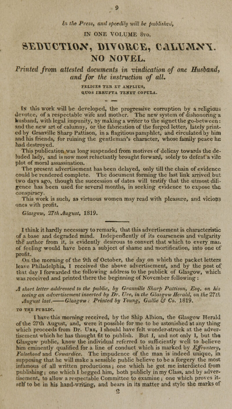 /;i the Press, and speedily -will be publis/red, IN ONE VOLUME 8vo. NO NOVEL. Printed from attested documents in vindication of one Husband, and for the instruction of all, FELICES TEIl ET AMPLIUS, Q.UOS IRRUPTA TENET COPULA. In this work will be developed, the progressive corruption by a religious devotee, of a respectable wife and mother. The new system of dishonoring- a kusband, with legal impunity, by making a writer to the signet the go-between: and the new art of calumny, or the fabrication of the forged letter, lately print- ed by Granville Sharp Pattison, in a flagitious pamphlet, and circulated by him and his friends, for ruining the gentleman's character, whose family peace he had destroyed. This publication was long suspended from motives of delicay towards the de- luded lady, and is now most reluctantly brought forward, solely to defeat a vile plot of moral assassination. The present advertisement has been delayed, only till the chain of evidence could be rendered complete. The document forming the last link arrived but two days ago, though the succession of dates will testify that the utmost dili- gence has been used for several months, in seeking evidence to expose the conspiracy. This work is such, as virtuous women may read with pleasure, and vicious ones with profit. Glasgow, 27th August, 1819. I think it hardly necessary to remark, that this advertisement is characteristic of a base and degraded mind. Independently of its coarseness and vulgarity the author from it, is evidently desirous to convert that which to every man of feeling would have been a subject of shame and mortification, into one of profit. On the morning of the 9th of October, the day on which the packet letters leave Philadelphia, I received the above advertisement, and by the post of that day I forwarded the following address to the publick of Glasgow, which was received and printed there the beginning of November following : A short letter addressed to the public, by Granville Sharp Pattison, Esq. on his seeing an advertisement inserted by Dr. lire, in the Glasgow Herald, on the 27th August last. Glasgow: Printed by Young, Gallie & Co. 1819. TO THE PUBLIC. I have this morning received, by the Ship Albion, the Glasgow Herald of the 27th August, and, were it possible for me to be astonished at any thing which proceeds from Dr. Uhe, I should have felt wonder-struck at the adver- tisement which he has thought fit to publish. But I, and not only I, but th« Glasgow public, know the individual referred to sufficiently well to believe him eminently qualified for a line of conduct which is marked by Effrontery, Falsehood and Cowardice. The impudence of the man is indeed unique, in supposing that he will make a sensible public believe to be a forgery the most infamous of all written productions; one which he got me interdicted from publishing; one which I begged him, both publicly in my Class, and by adver- tisement, to allow a respectable Committee to examine ; one which proves it- self to be in his hand-writing, and bears in its matter and style the marks of