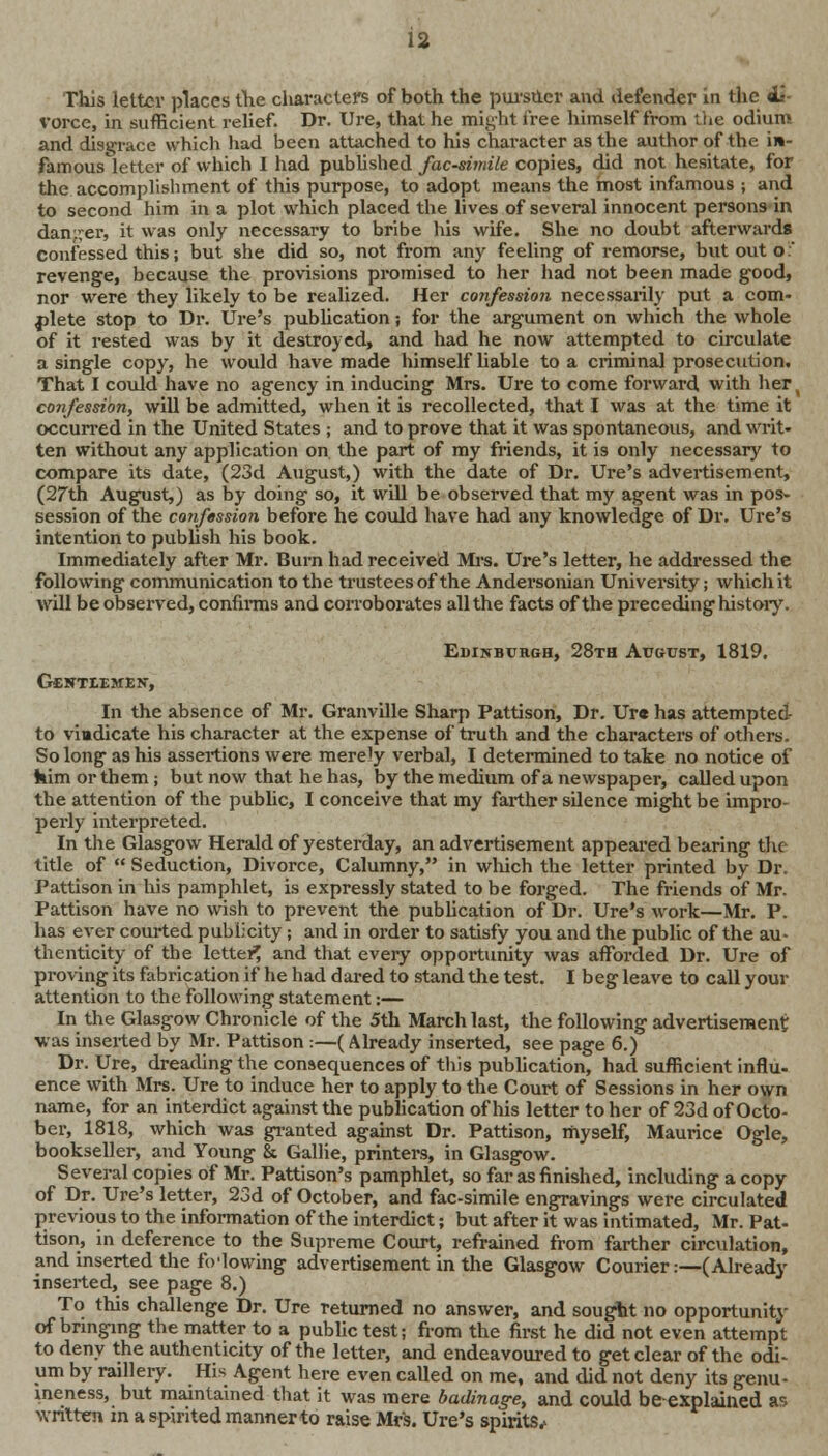 This letter places the characters of both the pursuer and defender in the «L- vorce, in sufficient relief. Dr. Ure, that he might free himself from the odium and disgrace which had been attached to his character as the author of the in- famous letter of which I had published facsimile copies, did not hesitate, for the accomplishment of this purpose, to adopt means the most infamous ; and to second him in a plot which placed the lives of several innocent persons in danger, it was only necessary to bribe his wife. She no doubt afterwards confessed this; but she did so, not from any feeling of remorse, but out o: revenge, because the provisions promised to her had not been made good, nor were they likely to be realized. Her confession necessarily put a com- plete stop to Dr. Ure's publication; for the argument on which the whole of it rested was by it destroyed, and had he now attempted to circulate a single copy, he would have made himself liable to a criminal prosecution. That I could have no agency in inducing Mrs. Ure to come forward with her confession, will be admitted, when it is recollected, that I was at the time it occurred in the United States ; and to prove that it was spontaneous, and writ- ten without any application on the part of my friends, it is only necessary to compare its date, (23d August,) with the date of Dr. Ure's advertisement, (27th August,) as by doing so, it will be observed that my agent was in pos- session of the confession before he could have had any knowledge of Dr. Ure's intention to publish his book. Immediately after Mr. Burn had received Mrs. Ure's letter, he addressed the following communication to the trustees of the Andersonian University; which it will be observed, confirms and corroborates all the facts of the preceding history. Edinburgh, 28th August, 1819. Gcntiemen, In the absence of Mr. Granville Sharp Pattison, Dr. Ure has attempted to vindicate his character at the expense of truth and the characters of others. So long as his assertions were merely verbal, I determined to take no notice of kim or them ; but now that he has, by the medium of a newspaper, called upon the attention of the public, I conceive that my farther silence might be impro- perly interpreted. In the Glasgow Herald of yesterday, an advertisement appeared bearing the title of  Seduction, Divorce, Calumny, in which the letter printed by Dr. Pattison in his pamphlet, is expressly stated to be forged. The friends of Mr. Pattison have no wish to prevent the publication of Dr. Ure's work—Mr. P. has ever courted publicity; and in order to satisfy you and the public of the au- thenticity of the letter^ and that every opportunity was afforded Dr. Ure of proving its fabrication if he had dared to stand the test. I beg leave to call your attention to the following statement:— In the Glasgow Chronicle of the 5th March last, the following advertisement was inserted by Mr. Pattison :—(Already inserted, see page 6.) Dr. Ure, dreading the consequences of this publication, had sufficient influ- ence with Mrs. Ure to induce her to apply to the Court of Sessions in her own name, for an interdict against the publication of his letter to her of 23d of Octo- ber, 1818, which was granted against Dr. Pattison, myself, Maurice Ogle, bookseller, and Young & Gallie, printers, in Glasgow. Several copies of Mr. Pattison's pamphlet, so far as finished, including a copy of Dr. Ure's letter, 23d of October, and fac-simile engravings were circulated previous to the information of the interdict; but after it was intimated, Mr. Pat- tison, in deference to the Supreme Court, refrained from farther circulation, and inserted the following advertisement in the Glasgow Courier:—(Already inserted, see page 8.) To this challenge Dr. Ure returned no answer, and sought no opportunity of bringing the matter to a public test; from the first he did not even attempt to deny the authenticity of the letter, and endeavoured to get clear of the odi- um by raillery. His Agent here even called on me, and did not deny its genu- ineness, but maintained that it was mere badinage, and could beexplailied ac. written in a spirited manner to raise Mrs. Ure's spirits.*