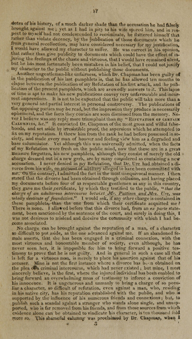 dotes of his history, of a much darker shade than the accusation he had falsely brought against me ; yet as 1 had in pity to his wife spared him, and in res- pect to myself had not condescended to recriminate, he flattered himself that rather than violate decency, by the publication of those documents which he from general recollection, may have considered necessary for my justification, I would have allowed my character to suffer. He was correct in his opinion, that rather than give publicity to documents which could have the effect of in- juring the feelings of the chaste and virtuous, that 1 would have remained silent, but he has most fortunately been mistaken in his belief, that I could not justify my character to the public without publishing those documents. Another ungentleman-like unfairness, which Dr. Chapman has been guilty of in the publication of his last pamphlets is, that he has allowed ten months to elapse between the publication of iny Refutation of his first attack, and he pub- lication of the present pamphlets, Which are avowedly answers to it. This lapse of time is apt to make liis new publications convey very unfavourable and incor- rect impressions. It is not to be expected that the public will take more than a very general and partial interest in personal controversy. The publications of the opposing- parties may be read, but the impression they produce is necessarily ephemeral, and the facts they contain are soon dismissed from the memory. Ne- ver 1 believe was any reply more triumphant than my  Refutation of certain Calumnies, &.c. It convicted Dr. Chapman of the most gross and wilful false- hoods, and set aside by irresistible proof, the aspersions which he attempted to lix on my reputation-. It threw him iiom the rank he had before possessed in so- ciety, and made every man of honour and feeling view him as a degraded and base calumniator. Yet although this was universally admitted, when the facts of my Refutation were fresh on the public mind, now that these are in a great measure forgotten, his new pamphlets, although they consist of merely the old charge dressed out in a new g:>rb, are by many considered as containing a new accusation. I never denied in piy Refutation, that Dr. Ure had obtained a di- vorce from his wife, on account of adultery alleged to have been committed with me. On the contrary, 1 admitted the fact in the most unequivocal manner. I then stated that the divorce had been obtained through collusion, and having placed my documents before four of as respectable gentlemen as any in this country, they gave me their certificate, by which they testified to the public, that the charge of a?i adulterous intercourse betwixt J\Ir. Pattison and Jlfrs. Ure, -was ■wholly destitute of foundation. I would ask, if any other charge is contained in these pamphlets, than the one from which their certificate acquitted me ? There is none, i allowed before that this divorce had, from an ex- parte state- ment, been sanctioned by the sentence of the court, and surely in doing this, I was not desirous to mislead and deceive the community with which I had be- come associated. No charge can be brought against the reputation of a man, of a character so difficult to put aside, as the one advanced against me. If an abandoned fe- male asserts, that she has been engaged in a criminal connexion, with the most virtuous and honourable member of society, even although, he has never seen her, it is impossible for him to bring forward a positive tes- timony to prove that he is not guilty. And in general in such a case all that is left for a virtuous man, is merely to place his assertion against that of his accuser. Mine is not the first instance where a divorce has be a obtained on the plea dfci criminal intercourse, which had never existed ; but mine, I most sincerely believe, is the first, where the injured individual has been enabled to bring forward an overwhelming mass of testimony to inforce a conviction of his innocence. It is ungenerous and unmanly to bring a charge of so pecu- liar a character, so difficult of refutation, even against a man, who, residing in his native city, has his reputation established with the public, and who is supported by the influence of his numerous friends and connexions j but, to publish such a scandal against a stranger who stands alone single, and unsup- ported, who is far removed from Ins friends, and from those sources from which evidence alone can be obtained to vindicate his character, is ten thousand fold more so. This shameful calumny was proclaimed by Dr. Chapman, when I