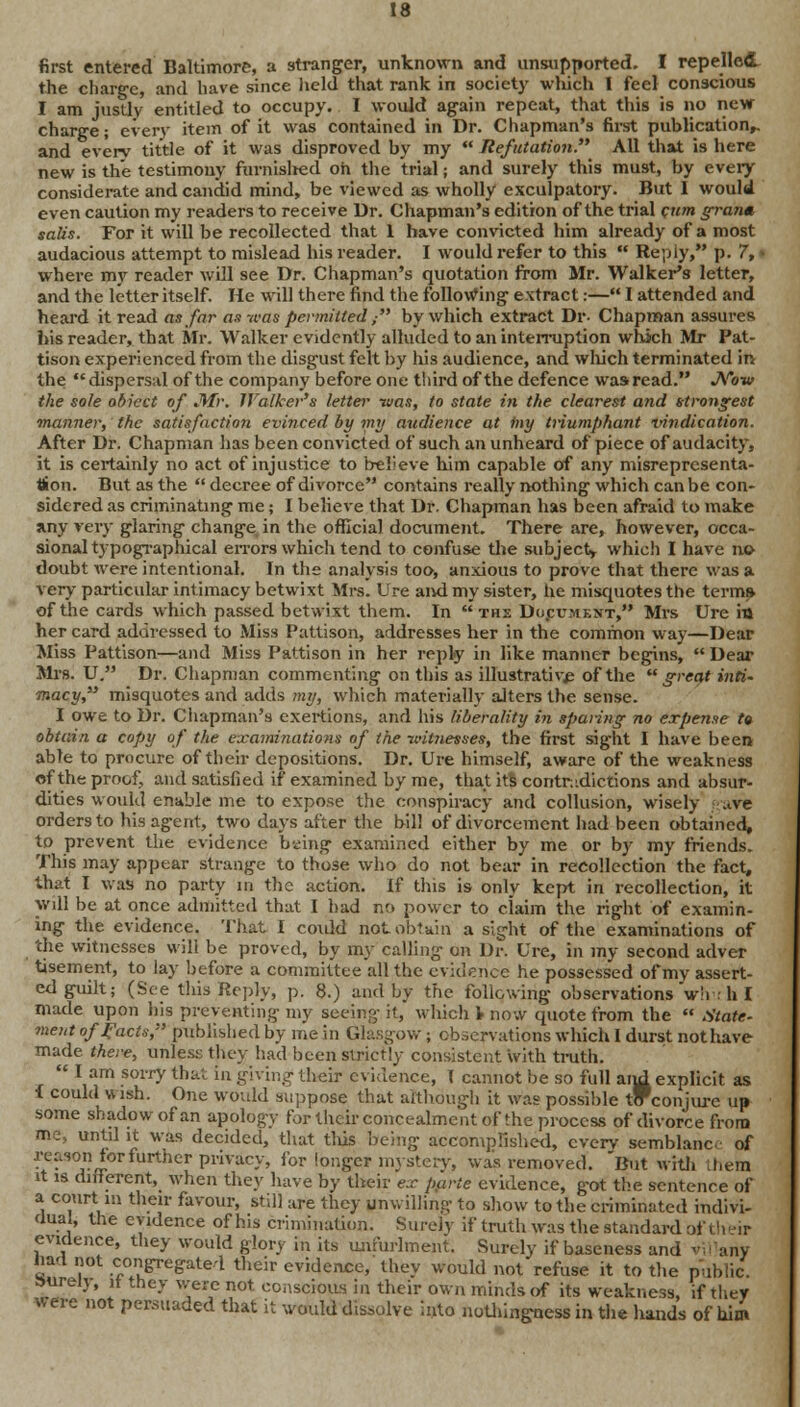 first entered Baltimore, a stranger, unknown and unsupported. I repelled the charge, and have since held that rank in society which I feel conscious I am justly entitled to occupy. I would again repeat, that this is no new charge; every item of it was contained in Dr. Chapman's first publication,, and every tittle of it was disproved by my  Refutation. All that is here new is the testimony furnislied oh the trial; and surely this must, by every considerate and candid mind, be viewed as wholly exculpatory. But 1 would even caution my readers to receive Dr. Chapman's edition of the trial cum gran* salts. For it will be recollected that 1 have convicted him already of a most audacious attempt to mislead his reader. I would refer to this  Reply, p. 7, > where my reader will see Dr. Chapman's quotation from Mr. Walker's letter, and the letter itself. He will there find the following extract:— I attended and heard it read as far as -was permitted , by which extract Dp- Chapman assures his reader, that Mr. Walker evidently alluded to an interruption which Mr Pat- tison experienced from the disgust felt by Ids audience, and which terminated in the dispersal of the company before one tliird of the defence was read. JVow the sole abiect of JWr. Walker's letter was, to state in the clearest and strongest manner, the satisfaction evinced by my audience at iny triumphant vindication. After Dr. Chapman has been convicted of such an unheard of piece of audacity, it is certainly no act of injustice to believe him capable of any misrepresenta- tion. But as the  decree of divorce contains really nothing which can be con- sidered as criminating me; I believe that Dr. Chapman has been afraid to make any very glaring change in the official document. There are, however, occa- sional typographical errors which tend to confuse the subject, which I have no doubt were intentional. In the analysis too, anxious to prove that there was a very particular intimacy betwixt Mrs. Ure and my sister, he misquotes the term* of the cards which passed betwixt them. In ths Do.cument, Mrs Ure in her card addressed to Miss Pattison, addresses her in the common way—Dear Miss Pattison—and Miss Pattison in her reply in like manner begins,  Dear Mrs. U. Dr. Chapman commenting on this as illustrative of the great inti- macy misquotes and adds my, which materially alters the sense. I owe to Dr. Chapman's exertions, and his liberality in sparing no expense t» obtain a copy of the examinations of the witnesses, the first sight I have been able to procure of their depositions. Dr. Ure himself, aware of the weakness of the proof, and satisfied if examined by me, that its contradictions and absur- dities would enable me to expose the conspiracy and collusion, wisely tve orders to his agent, two days after the bill of divorcement had been obtained, to prevent the evidence being examined either by me or by my friends. This may appear strange to those who do not bear in recollection the fact, that I was no party m the action. If this is only kept in recollection, it will be at once admitted that I had no power to claim the right of examin- ing the evidence. That I could not obtain a sight of the examinations of the witnesses will be proved, by my calling on Dr. Ure, in my second adver tisement, to lay before a committee all the evidence he possessed of my assert- ed guilt; (See this Reply, p. 8.) and by the following observations *w!i h I made upon his preventing my seeing it, which 1 now quote from the  State- ment of facts, published by me in Glasgow; observations which I durst not have made there, unless they had been strictly consistent with truth.  I am sorry that in giving their evidence, I cannot be so full arid explicit as i could wish. One would suppose that although it was possible tlfconjiu-e up some shadow of an apology for their concealment of the process of divorce from me, until it was decided, that this being accomplished, cverv semblanc of reason tor further privacy, for longer mystery, was removed. But with Lheta it is dirferent, when they have by their ex parte evidence, got the sentence of a court m their favour, still are they unwilling to show to the criminated indivi- dual, the evidence of his crimination. Surely if truth was the standard of their evidence, they would glory in its unfurlment. Surely if baseness and Wl any had not congregated their evidence/they would not refuse it to the public, aurely, it they were not conscious in their own minds of its weakness, if they were not persuaded that it would dissolve into nothingness in the hands of him