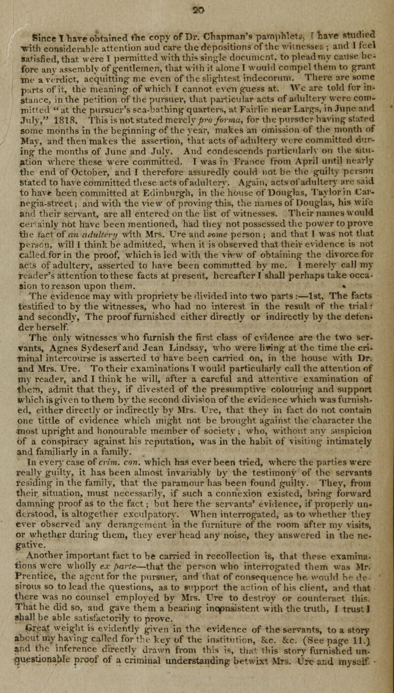 Since T have obtained the copy of Dr. Chapman's pamphlets [ have studied ■with considerable attention and care the depositions of the. witnesses ; and 1 feel satisfied, that were I permitted with this single document, to plcadmy cause be- fore any assembly of gentlemen, that with it alone 1 would compel them to grant jne a verdict, acquitting me even of the slightest indecorum. There are some p.irts of it, the meaning of which I cannot even guess at. We are told ter in- stance, in the pe'ition of the pursuer, that particular acts of adultery were com- mitted  at the pursuer's sea-bathing quarters, at Faiilie near Largs, in June and July, 1818. This is not stated merely pro forma, for the pursuer having stated some months in the beginning of the year, makes an omission of the month of May, and then makes the assertion, that acts of adultery were committed dur- ing the months of June and July. And condescends particularly on the situ- ation where these were committed. I was in France from April until nearly the end of October, and I therefore assuredly could not be the guilty person Stated to have committed these acts of adultery. Again, acts of adultery are said to have been committed at Edinburgh, in the house of Douglas, Taylor in Car- negia-street; and with the view of proving this, the names of Douglas, his wife and their servant, are all entered on the list of witnesses. Their names would cei- ainly not have been mentioned, had they not possessed the power to prove the tact of fin adultery with Mrs. Ure and*ome person ; and that I was not that persons will 1 thinkbe admitted, when it is observed that their evidence is not called for in the proof, which is led with the vrew of obtaining the divorce for acts of adultery, asserted to have been committed by me. 1 merely call my reader's attention to these facts at present, hereafter I shall perhaps take occa- sion to reason upon them. • The evidence may with propriety be divided into two parts :—1st, The facts testified to by the witnesses, who had no interest in the result of the trial • and secondly, The proof furnished either directly or indirectly by the defen- der herself. The only witnesses who furnish the first class of evidence are the two ser- vants, Agnes Sydeserf and Jean Lindsay, who were living at the time the cri- minal intercourse is asserted to have been earned on, in the house with Dr. and Mrs. Ure. To their examinations I would particularly call the attention of my reader, and I think he will, after a careful and attentive examination of them, admit that they, if divested of the presumptive colouring and support which is given to them by the second division of the evidence which was furnish- ed, either directly or indirectly by Mrs. Ure, that they in fact do not contain one tittle of evidence which might not be brought against the character the •most upright and honourable member of society ; who, without any suspicion of a conspiracy against his reputation, was in the habit of visiting intimately and familiarly in a family. In every case ofcrim. con. which Iras ever been tried, where the parties were really guilty, it has been almost invariably by the testimony of the servants residing in the family, that the paramour has been found guilty. They, from their situation, must necessarily, if such a connexion existed, bring forward damning proof as to the fact; but here the servants' evidence, if properly un- derstood, is altogether exculpatory. When interrogated, as to whether they ever observed any derangement in the furniture of the room after my visits, or whether during them, they ever head any noise, they answered in the ne- gative. Another important fact to be carried in recollection is, that these examina- tions were wholly ex parte—that the person who interrogated them was Mr. Prentice, the agent for the pursuer, and that of consequence he. vould be de sirous so to lead the questions, as to support the action of his client, and that there was no counsel employed by Mrs. Ure to destroy or counteract this. That he did so, and gave them a bearing inconsistent with the truth, I trust I shall be able satisfactorily to prove. Great weight is evidently given in the evidence of the servants, to a story about my having called fort! e key of the institution, &c. &c. (See page 11.) and the inference directly drawn from this is, that this story furnished un- cniestionabie proof of a criminal understanding betwixt Mrs. Ure and myself •