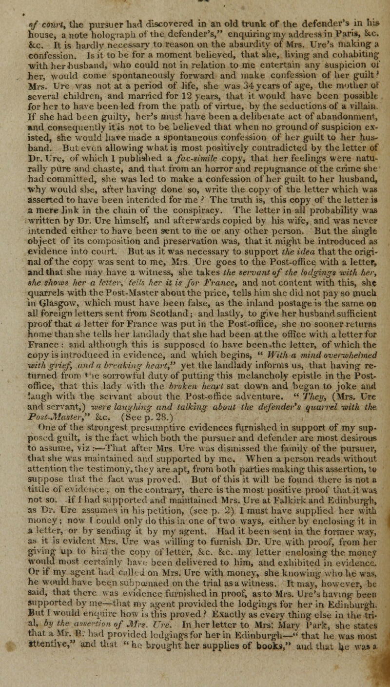 house, a note holograph of the defender's, enquiring-my address in Paris, 8tc. &c. It is hardly necessary to reason on the absurdity of Mrs. Ure's making a confession. Is it to be for a moment believed, that she, living and cohabiting with her husband, who could not in relation to me entertain any suspicion of her, would come spontaneously forward and make confession of her guilt' Mrs. Ure was not at a period of life, she was 34 years of age, the mother or several children, and married for 12 years, that it would have been possible for her to have been led from the path of virtue, by the seductions of a villain. If she had been guilty, her's must have been a delibeiate act of abandonment, and consequently itis not to be believed that when no ground of suspicion ex- isted, she would have made a spontaneous confession of her guilt to her hus- band. But even allowing what is most positively contradicted by the letter of Dr. Ure, of which 1 published a facsimile copy, that her feelings were natu- rally pure and chaste, and that from an horror and repugnance of the crime she had committed, she was led to make a confession of her guilt to her husband, why would slie, after having done so, write the copy of the letter which was asserted to have been intended for me ? The truth is, this copy of the letter is a mere link in the chain of the conspiracy. The letter in all probability was ■written by Dr. Ure himself, and afterwards copied by his wife, and was never intended either to have been sent to me or any other person. But the single object of its composition and preservation was, that it might be introduced as evidence into court. But as it was necessary to support the idea that the origi- nal of the copy was sent to me, Mrs Ure goes to the Post-office with a letter, and that she may have a witness, she takes the servant of the lodgings -with her, she shows her a letter, (ells her it is for France, and not content with this, she quarrels with the Post-Master about the price, tells him she did not pay so much in Qlasgow, which must have been false, as the inland postage is the same on all foreign letters sent from Scotland; and lastly, to give her husband sufficient proof that a letter for France was put in the Post-office, she no sooner returns home than she tells her landlady that she had been at the office with a letter for France : and although this is supposed to have been .the letter, of which the copy is introduced in evidence, and which begins,  With a mind overwhelmed ■with grief, and a breaking heart yet the landlady informs us, that having re- turned from ♦ic sorrowful duty of putting this melancholy epistle in the Post- office, that this lady with the broken heart sat down and began to joke and !augh with the servant about the Post-office adventure.  They, (Mrs. Ure and servant,) -were laughing and talking about the defender's quarrel -with the Post-Master, he. (See p. 28.) One of the strongest presumptive evidences furnished in support of my sup- posed guilt, is the fact which both the pursuer and defender are most desirous to assume, viz :—That after Mrs Ure was dismissed the family of the pursuer, that she was maintained and supported by me. When a person reads without attention the testimony, they are apt, from both parties making this assertion, to suppose that the fact was proved. But of this it will be found there is not a tittle of evidence ; on the contrary, there is the most positive proof that it was not so. if I had supported and maintained Mrs. Ure at Falkirk and Edinburgh, as Dr. Ure assumes in his petition, (see p. 2) I must have supplied her with money; now I could only do this i;i one of two ways, either by enclosing it in a letter, or by sending it by my agent. Hud it been sent in the former way, as it is evident Airs. Ure was willing to furnish Dr. Ure with proof, from her giving up to hi.n the copy of letter, &c. &c. my letter enclosing the money would most certainly have been delivered to him, and exhibited in evidence. Or if my agent hud called on Mrs. Ure with money, she knowing who he was, he would have been subpoenaed on the trial as a witness. It may, however, be said, that there was evidence furnished in proof, as to Mrs. Ure's having been supported by me—that my agent provided the lodgings for her in Edinburgh. But I would enquire how is this proved ? Exactly as every thing else in the tri- al, by the assertion of Mrs. Ure. In her letter to Mrs: Mary Park, she states that a Mr. B. had provided lodgings for her in Edinburgh— that he was most attentive, and that  he brought her supplies of books, and thai he was a