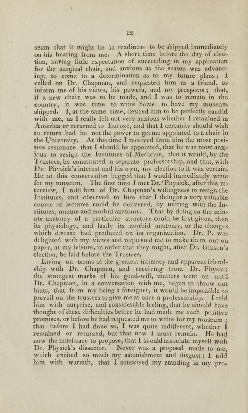 seum that it might be in readiness to be shipped immediately on his hearing from me. A short time before the day of elec- tion, having little expectation of succeeding in my application for the surgical chair, and anxious as the season was advanc- ing, to come to a determination as to my future plans; I called on Dr. Chapman, and requested him as a friend, to inform me of his views, his powers, and my prospects ; that, if a new chair was to be made, and I was to remain in the country, it was time to write home to have my museum shipped. I, at the same time, desired him to be perfectly candid with me, as I really felt not very anxious whether I remained in America or returned to Europe, and that I certainly should wish to return had he not the power to get me appointed to a chair in the University. At this time I received from him the most posi- tive assurance that I should be appointed, that he was most anx- ious to resign the Institutes of Medicine, that it would, by the Trustees, be constituted a separate professorship, and that, with Dr. Physick's interest and his own, my election to it was certain. He at this conversation begged that I would immediately write for my museum. The first time I met Dr.'Physick, after this in- terview, I told him of Dr. Chapman's willingness to resign the Instituies, and observed to him that I thought a very valuable course of lectures could be delivered, by uniting with the In- stitutes, minute and morbid anatomy. That by doing so the min- ute anatomy of a particular structure could be first given, then its physiology, and lastly its morbid anatomy, or the changes which disease had produced on its organization. Dr. P. was delighted with my views and requested me to make them out on paper, at my leisure, in order that they might, alter Dr. Gibson's election, be laid before the Trustees. Living on terms of the greatest intimacy and apparent friend- ship with Dr. Chapman, and receiving lrom Dr. Physick the strongest marks of his good-will, matters went on until Dr. Chapman, in a conversation with me, began to throw out hints, that from my being a foreigner, it would be impossible to prevail on the trustees to give me at once a professorship. I told him with surprise, and considerable feeling, that he should have thought of these difficulties before he had made me such positive promises, or before he had requested me to write for my museum ; that before I had done so, I was quite indifferent, whether I remained or returned, but that now I must remain. He had now the indelicacy to propose, that I should associate myself with Dr. Physick's dissector. Never was a proposal made to me, which excited so much my astonishment and disgust; I told him with warmth, that 1 conceived my standing in my pro-