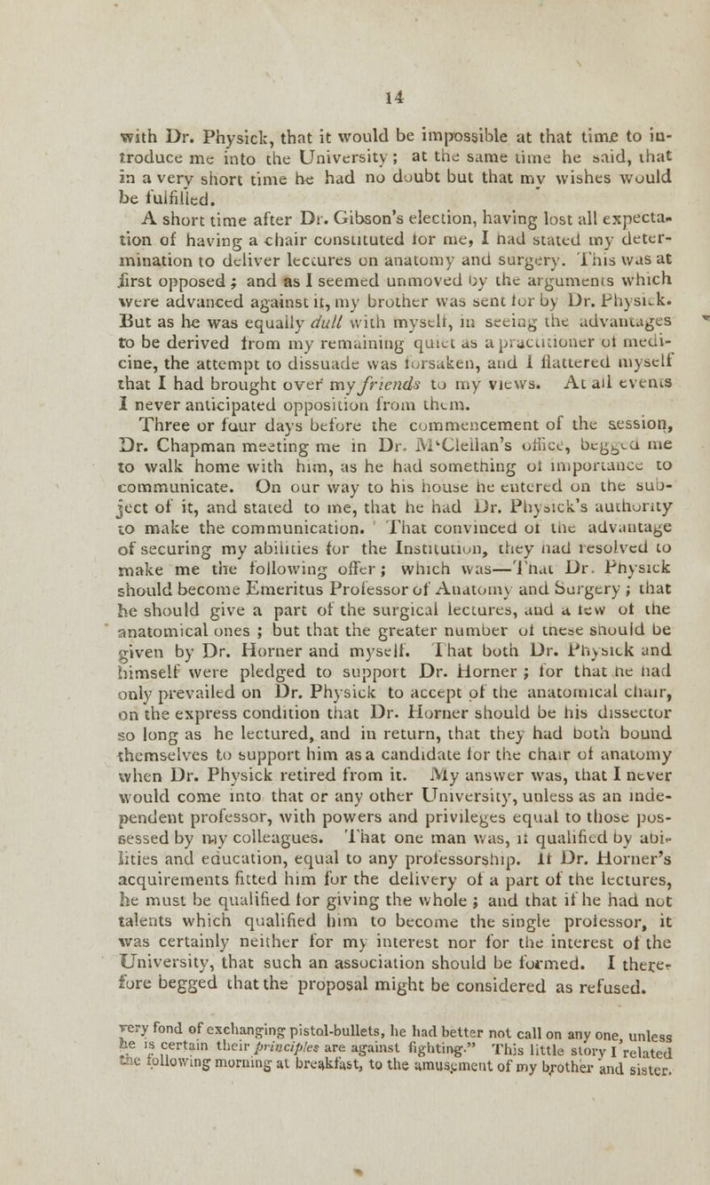 with Dr. Physiclc, that it would be impossible at that time to in- troduce me into the University ; at the same time he said, ihat in a very short time he had no doubt but that mv wishes would be fulfilled. A short time after Dr. Gibson's election, having lost all expecta- tion oi having a chair constituted tor me, I had stated my deter- mination to deliver lectures on anatomy and surgery. This was at iirst opposed; and as I seemed unmoved by ihc arguments which were advanced against it, my brother was sent lor by Dr. Physick. But as he was equally dull with mystlr, in seeing the advantages to be derived from my remaining quiet as a practitioner ot medi- cine, the attempt to dissuade was forsaken, and 1 flattered myself that I had brought over my friends to my views. At ail events I never anticipated opposition from them. Three or four days before the commencement of the session, Dr. Chapman meeting me in Dr. M'Clellan's office, bcgbxa me to walk home with him, as he had something ot importance to communicate. On our way to his house he entered on the suo- ject of it, and stated to me, that he had Dr. Physick's authority to make the communication. That convinced oi the advantage of securing my abilities for the Institution, they had resolved to make me the following offer; which was—That Dr. Physick should become Emeritus Professor of Anatomy and Surgery ; that he should give a part or the surgical lectures, and a lew ot the anatomical ones ; but that the greater number ot tnese snould be given by Dr. Horner and myself. That both Dr. Physick and himself were pledged to support Dr. Horner ; for that he had only prevailed on Dr. Physick to accept of the anatomical chair, on the express condition that Dr. Horner should be his dissector so long as he lectured, and in return, that they had both bound themselves to support him as a candidate lor the chair ot anatomy when Dr. Physick retired from it. My answer was, that I never would come into that or any other University, unless as an inde- pendent professor, with powers and privileges equal to those pos- sessed by ray colleagues. 'Ihat one man was, it qualified by aoi-. Ikies and education, equal to any professorship, it Dr. Horner's acquirements fitted him for the delivery of a part of the lectures, he must be qualified tor giving the whole ; and that if he had not talents which qualified him to become the single protessor, it was certainly neither for my interest nor for the interest ot the University, that such an association should be formed. I there- fore begged that the proposal might be considered as refused. very fond of exchanging pistol-bullets, he had better not call on any one unless be is certain their principles are against fighting. This little story I'related Bu: lollowing morning at breakfast, to the amusement of my brother and sister