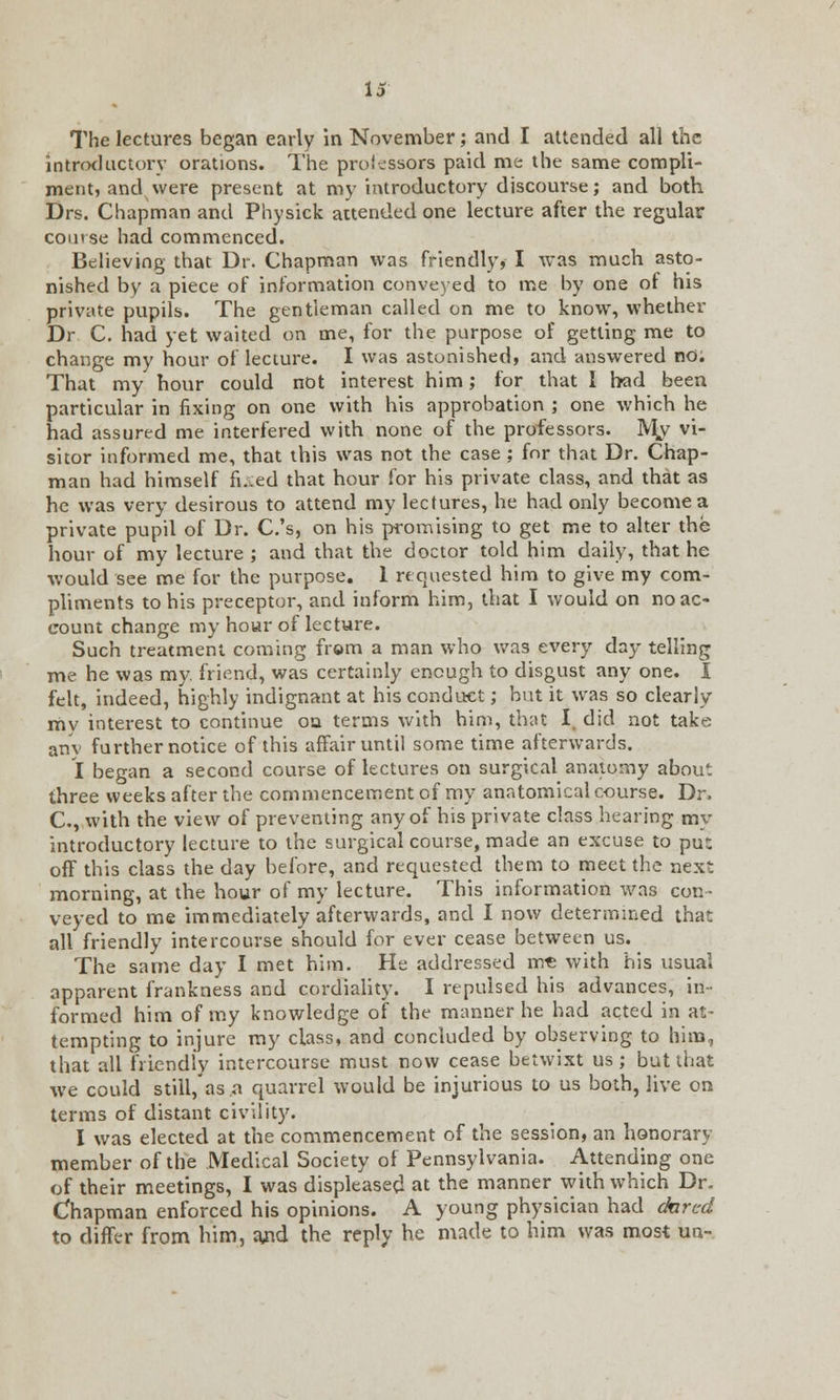 is The lectures began early in November; and I attended all the introductory orations. The professors paid me the same compli- ment, and were present at my introductory discourse; and both Drs. Chapman and Physick attended one lecture after the regular comse had commenced. Believing that Dr. Chapman was friendly, I was much asto- nished by a piece of information conveyed to me by one of his private pupils. The gentleman called on me to know, whether Dr C. had yet waited on me, for the purpose of getting me to change my hour of lecture. I was astonished, and answered no; That my hour could not interest him; for that I bad been particular in fixing on one with his approbation ; one which he had assured me interfered with none of the professors. My vi- sitor informed me, that this was not the case ; for that Dr. Chap- man had himself fixed that hour for his private class, and that as he was very desirous to attend my lectures, he had only become a private pupil of Dr. C.'s, on his promising to get me to alter the hour of my lecture ; and that the doctor told him daily, that he would see me for the purpose. 1 re quested him to give my com- pliments to his preceptor, and inform him, that I would on no ac- count change my hour of lecture. Such treatment coming from a man who was every day telling me he was my. friend, was certainly enough to disgust any one. I felt, indeed, highly indignant at his conduct; but it was so clearly my interest to continue on terms with him, that I. did not take any further notice of this affair until some time afterwards. I began a second course of lectures on surgical anatomy about three weeks after the commencement of my anatomical course. Dr. C, with the view of preventing any of his private class hearing my introductory lecture to the surgical course, made an excuse to pu: off this class the day before, and requested them to meet the next morning, at the hour of my lecture. This information was con- veyed to me immediately afterwards, and I now determined that all friendly intercourse should for ever cease between us. The same day I met him. He addressed m-c with his usual apparent frankness and cordiality. I repulsed his advances, in- formed him of my knowledge of the manner he had acted in at- tempting to injure my class, and concluded by observing to him, that all friendly intercourse must now cease betwixt us; but that we could still, as ^ quarrel would be injurious to us both, live on terms of distant civility. I was elected at the commencement of the session, an honorary member of the Medical Society of Pennsylvania. Attending one of their meetings, I was displeased at the manner with which Dr. Chapman enforced his opinions. A young physician had chrcd to differ from him, and the reply he made to him was most un-