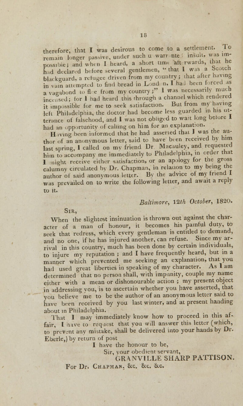 therefore, that I was desirous to come to a settlement. To remain longer passive, under such u warr nte insult, was im- possible; and when I heard, a short turn alt. rwards, that he had declared before several gentlemen, that 1 was a bcotcn. blackguard, a refugee driven from my country; that alter having in vain attempted to find bread in London, I haJ been forced as a vagabond to flee from my country ; 1 was necessarily nimb incensed; ior 1 had heard this through a channel which rendered it impossible for me to seek satisfaction. But from my having left Philadelphia, the doctor had become less guarded in his ut- terance of falsehood, and I was not obliged to wan long betore 1 had an opportunity of calling on him for an explanation. H iving been informed that he had asserted that J was the au- thor of an annnvmous letter, said to have been received by him last spring, 1 called on my friend Dr Macauley, and requested him to accompany me immediately to Philadelphia, in order that 1 night receive either satisfaction, or an apology for the gross calumny circulated by Dr. Chapman, in relation to my being the author of said anonymous letter. By the advice of my triend I was prevailed on to write the following letter, and await a reply to it. Baltimore, 12th October, 1820. Sir, When the slightest insinuation is thrown out against the char- acter of a man of honour, it becomes his painful duty, to seek that redress, which every gentleman is entitled to demand, and no one, if he has injured another, can refuse. Since my ar- rival in this country, much has been done by certain individuals, to injure my reputation ; and I have frequently heard, but in a manner which prevented me seeking an explanation, that you had used great liberties in speaking of my character. As 1 am determined that no person shall, with impunity, couple my name either with a mean or dishonourable action ; my present object in addressing you, is to ascertain whether you have asserted, that you believe me to be the author of an anonymous letter said to have been received by you last winter, and at present handing about in Philadelphia. That 1 may immediately know how to proceed in this af- fair, I nive to request that you will answer this letter (which, to prevent any mistake, shall be delivered into your hands by Dr. Eberle,) by return of post I have the honour to be, Sir, your obedient servant, GRANVILLE SHARP PATTISON. For Dr. Chapman. &c. &c. &c.