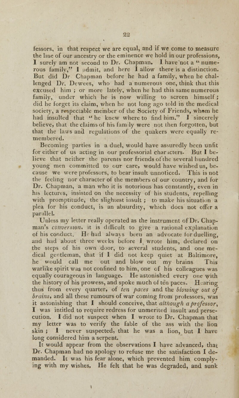 lessors, in that respect we are equal, and if we come to measure the line of our ancestry or the eminence we hold in our professions, I surely am not second to Dr. Chapman. 1 have not a u nume- rous family, I ;idmit, and here I allow there is a distinction. But did Dr Chapman before he had a family, when he chal- lenged Dr. Dewees, who had a numerous one, think that this excused him ; or more lately, when he had this same numerous family, under which he is now willing to screen himself; did he forget its claim, when he not long ago told in the medical society, a respectable member of the Society of Friends, whom he had insulted that he knew whereto find him.'' I sincerely believe, that the claims of his family were not then forgotten, but that the laws and regulations of the quakers were equally re- membered, i Becoming parties in a duel, would have assuredly been unfit for either of us acting in our professorial characters. But I be- lieve that neither the parents nor friends of the several hundred young men committed to our care, would have wished us, be- cause we were professors, to bear insult unnoticed. This is not the feeling nor character of the members ol our country, and for Dr. Chapman, a man who it is notorious has constantly, even in his lectures, insisted on the necessity of his students, repelling with promptitude, the slightest insult ; to make his situation a plea for his conduct, is an absurdity, which does not offer a parallel. Unless my letter really operated as the instrument of Dr. Chap- man's conversion, it is difficult to give a rational explanation of his conduct. He had always been an advocate for duelling, and had about three weeks before J wrote him, declared on the steps of his own door, to several students, and one me- dical gentleman, that if 1 did not keep quiet at Baltimore, he would call me out and blow out my brains This warlike spirit was not confined to him, one of his colleagues was equally courageous in language. He astonished every one with the history of his prowess, and spoke much often paces. Hearing thus from every quarter, of ten paces and the blowing- out of brains, and all these rumours of war coming from professors, was it astonishing that I should conceive, that although a professor, I was intitled to require redress for unmerited insult and perse- cution. I did not suspect when I wrote to Dr. Chapman that my letter was to verify the fable of the ass with the lion skin ; 1 never suspected, that he was a lion, but I have long considered him a serpent. It would appear from the observations I have advanced, that Dr. Chapman had no apology to refuse me the satisfaction I de- manded. It was his fear alone, which prevented him comply- ing with my wishes. He felt that he was degraded, and sunk