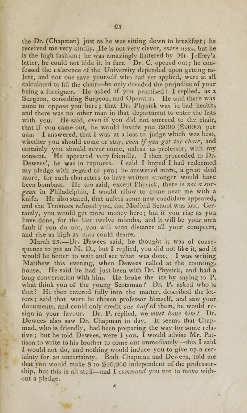 the Dr. (Chapman) just as he was sitting clown to breakfast; he received me very kindly. He is not very clever, entre nous, but he is the high fashion; he was amazingly flattered by Mr. Jeffrey's letter, he could not hide it, in fact. Dr. C. opened out; he con- fessed the existence of the University depended upon getting ta- lent, and not one save yourself who had yet applied, were at all calculated to fill the chair—he only dreaded the prejudice of your being a foreigner. He asked if you practised ? I replied, as a Surgeon, consulting Surgeon, and Operator. He said there was none to oppose you here; that Dr. Physick was in bad health, and there was no other man in that department to enter the lists with you. He said, even if you did not succeed to the chair, that if you came out, he would insure you /2000 (S900(J) pet ann. I answered, that I was at a loss to judge which was best, whether you should come or stay, even if you got the chair, and certainly you should never come, unless as professor, with my consent. He appeared very friendly. I then proceeded to Dr. Dewees', he was in raptures. I said I hoped I had redeemed my pledge with regard to you; he answered more, a great deal more, for such characters to have written stronger would have been bombast. He too said, except Physick, there is not a sur- geon in Philadelphia, I would allow to come near me with a knife. He also stated, that unless some new candidate appeared, and the Trustees refused you, the Medical School was lost. Cer- tainly, you would get more money here; but if you rise as you have done, for the last twelve months, and it will be your owri fault if you do not, you will soon distance all your compeers, and rise as high as man could desire. March 25.—Dr. Dewees said, he thought it was of conse- quence to get an M. D., but I replied, you did not like it, and it would be better to wait and see what was done. I was writing Matthew this evening, when Dewees called at the counting- house. He said he had just been with Dr. Physick, and had a long conversation with him. He broke the ice by saying to P. what think you of the young Scotsman ? Dr. P. asked who is that? He then entered fully into the matter, described the let- ters ; said that were he chosen professor himself, and saw your documents, and could only credit one half of them, he would re- sign in your favour. Dr. P. replied, we must have him ! Dr. Dewees also saw Dr. Chapman to day. It seems that Chap- mad, who is friendly, had been preparing the way for some rela- tive ; but he told Dewees, were I you, I would advise Mr. Pat- tison to write to his brother to come out immediately—this I said I would not do, and nothing would induce you to give up a cer- tainty for an uncertainty. Both Chapman and Dewees, told me that you would make 8 to Si0,000 independent of the professor- ship, but this is all stuff—and I command you not to move with- out a pledge. 4