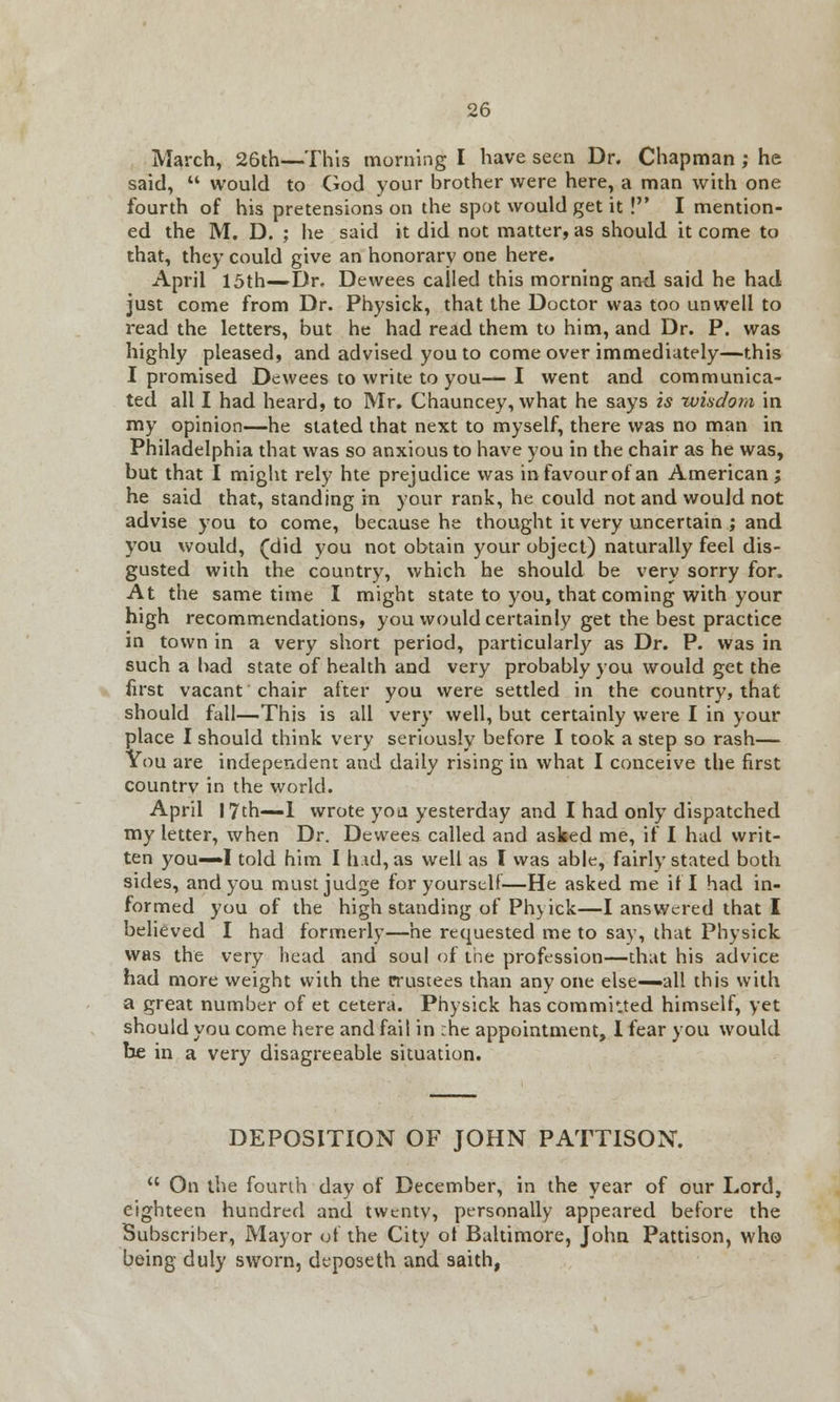 March, 26th—This morning I have seen Dr. Chapman ; he said,  would to God your brother were here, a man with one fourth of his pretensions on the spot would get it ! I mention- ed the M. D. ; he said it did not matter, as should it come to that, they could give an honorary one here. April 15th—Dr. Dewees called this morning and said he had just come from Dr. Physick, that the Doctor was too unwell to read the letters, but he had read them to him, and Dr. P. was highly pleased, and advised you to come over immediately—this I promised Dewees to write to you—I went and communica- ted all I had heard, to Mr. Chauncey, what he says is wisdom in my opinion—he stated that next to myself, there was no man in Philadelphia that was so anxious to have you in the chair as he was, but that I might rely hte prejudice was in favour of an American ; he said that, standing in your rank, he could not and would not advise you to come, because he thought it very uncertain ; and you would, (did you not obtain your object) naturally feel dis- gusted with the country, which he should be very sorry for. At the same time I might state to you, that coming with your high recommendations, you would certainly get the best practice in town in a very short period, particularly as Dr. P. was in such a bad state of health and very probably you would get the first vacant chair after you were settled in the country, that should fall—This is all very well, but certainly were I in your place I should think very seriously before I took a step so rash— You are independent and daily rising in what I conceive the first countrv in the world. April 17th—1 wrote you yesterday and I had only dispatched my letter, when Dr. Dewees called and asked me, if I had writ- ten you—I told him I hid, as well as I was able, fairly stated both sides, and you must judge for yourself—He asked me if I had in- formed you of the high standing of Ph} ick—I answered that I believed I had formerly—he requested me to say, that Physick was the very head and soul of the profession—that his advice had more weight with the trustees than any one else—all this with a great number of et cetera. Physick has commuted himself, yet should you come here and fail in :hc appointment, I fear you would be in a very disagreeable situation. DEPOSITION OF JOHN PATTISON.  On the fourth day of December, in the year of our Lord, eighteen hundred and twentv, personally appeared before the Subscriber, Mayor of the City ot Baltimore, John Pattison, who being duly sworn, dtposeth and saith,