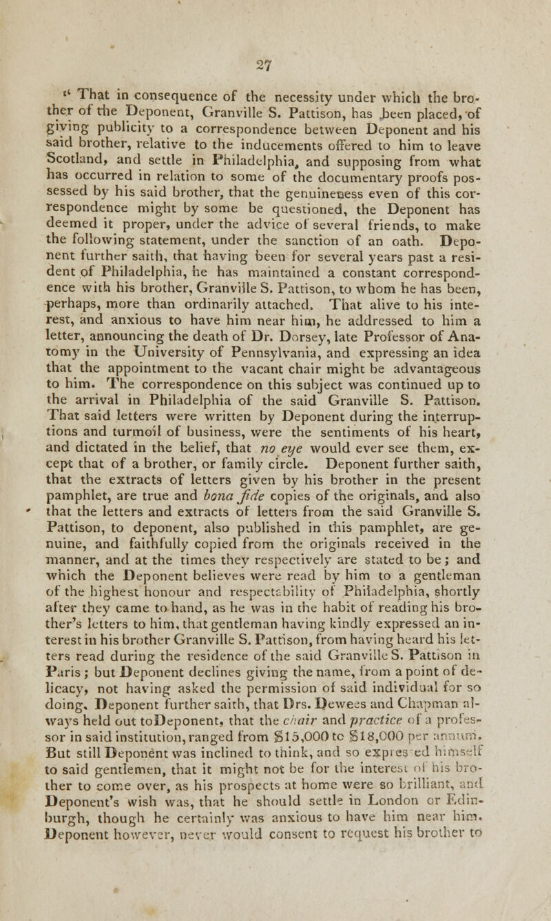 M That in consequence of the necessity under which the bro- ther of the Deponent, Granville S. Pattison, has ,been placed, of giving publicity to a correspondence between Deponent and his said brother, relative to the inducements offered to him to leave Scotland, and settle in Philadelphia, and supposing from what has occurred in relation to some of the documentary proofs pos- sessed by his said brother, that the genuineness even of this cor- respondence might by some be questioned, the Deponent has deemed it proper, under the advice of several friends, to make the following statement, under the sanction of an oath. Depo- nent further saith, that having been for several years past a resi- dent of Philadelphia, he has maintained a constant correspond- ence with his brother, Granviile S. Pattison, to whom he has been, perhaps, more than ordinarily attached. That alive to his inte- rest, and anxious to have him near him, he addressed to him a letter, announcing the death of Dr. Dorsey, late Professor of Ana- tomy in the University of Pennsylvania, and expressing an idea that the appointment to the vacant chair might be advantageous to him. The correspondence on this subject was continued up to the arrival in Philadelphia of the said Granville S. Pattison. That said letters were written by Deponent during the interrup- tions and turmoil of business, were the sentiments of his heart, and dictated in the belief, that no eye would ever see them, ex- cept that of a brother, or family circle. Deponent further saith, that the extracts of letters given by his brother in the present pamphlet, are true and bonajide copies of the originals, and also that the letters and extracts of letters from the said Granville S. Pattison, to deponent, also published in this pamphlet, are ge- nuine, and faithfully copied from the originals received in the manner, and at the times they respectively are stated to be; and which the Deponent believes were read by him to a gentleman of the highest honour and respectability of Philadelphia, shortly after they came to hand, as he was in the habit of reading his bro- ther's letters to him, that gentleman having kindly expressed an in- terest iu his brother Granville S. Pattison, from having heard his let- ters read during the residence of the said Granville S. Pattison in Paris ; but Deponent declines giving the name, from a point of de- licacy, not having asked the permission of said individual for so doing. Deponent further saith, that Drs. Dewees and Chapman al- ways held out toDeponent, that the chair and practice of a profes- sor in said institution, ranged from g 15,000 to §18,000 per annum. But still Deponent was inclined to think, and so expies ed himself to said gentlemen, that it might not be for the interest of his bro- ther to come over, as his prospects at home were so brilliant, ami Deponent's wish was, that he should settle in London or Edin- burgh, though he certainly was anxious to have him near him. Deponent however, never would consent to request his brother to