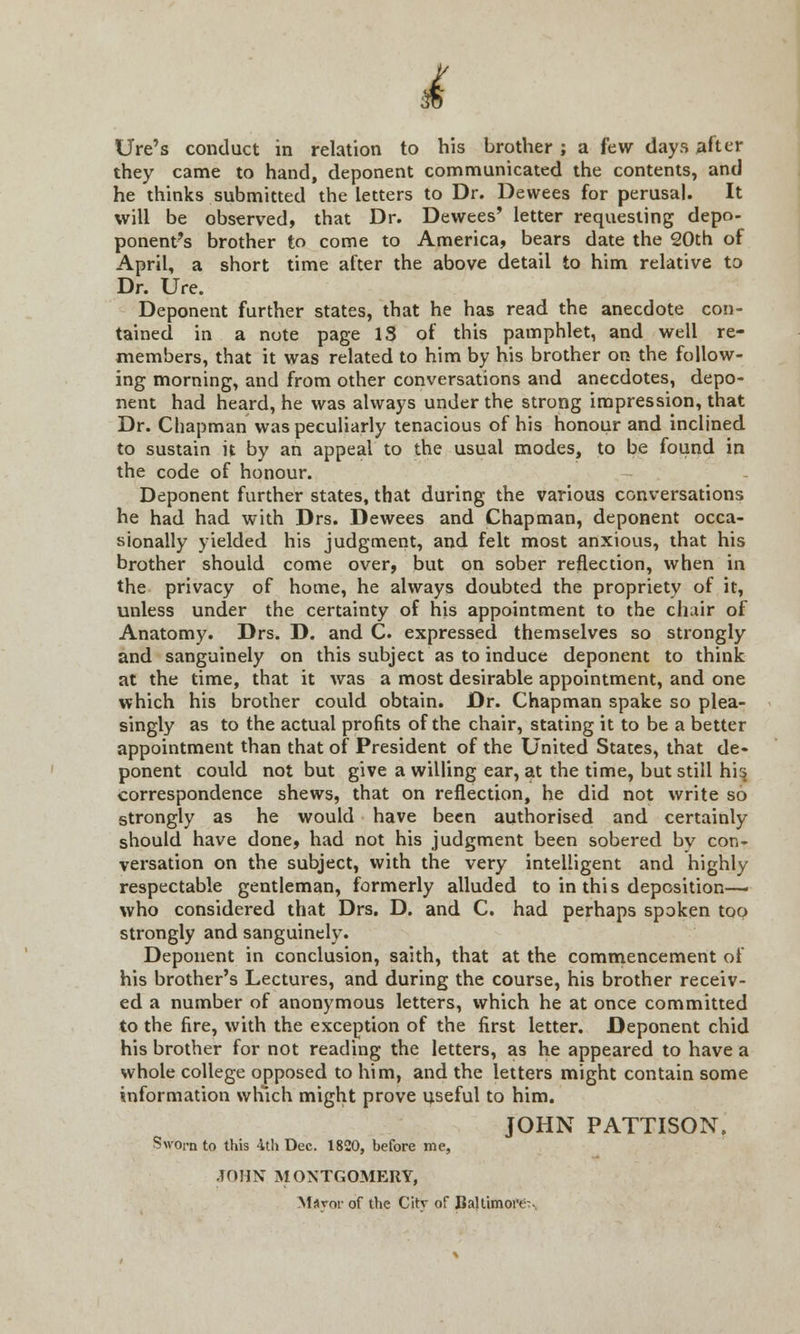 £ Ure's conduct in relation to his brother; a few days after they came to hand, deponent communicated the contents, and he thinks submitted the letters to Dr. Dewees for perusal. It will be observed, that Dr. Dewees' letter requesting depo- ponent's brother to come to America, bears date the 20th of April, a short time after the above detail to him relative to Dr. Ure. Deponent further states, that he has read the anecdote con- tained in a note page IS of this pamphlet, and well re- members, that it was related to him by his brother on the follow- ing morning, and from other conversations and anecdotes, depo- nent had heard, he was always under the strong impression, that Dr. Chapman was peculiarly tenacious of his honour and inclined to sustain it by an appeal to the usual modes, to be found in the code of honour. Deponent further states, that during the various conversations he had had with Drs. Dewees and Chapman, deponent occa- sionally yielded his judgment, and felt most anxious, that his brother should come over, but on sober reflection, when in the privacy of home, he always doubted the propriety of it, unless under the certainty of his appointment to the chair of Anatomy. Drs. D. and C. expressed themselves so strongly and sanguinely on this subject as to induce deponent to think at the time, that it was a most desirable appointment, and one which his brother could obtain. Dr. Chapman spake so plea- singly as to the actual profits of the chair, stating it to be a better appointment than that of President of the United States, that de- ponent could not but give a willing ear, at the time, but still his correspondence shews, that on reflection, he did not write so strongly as he would have been authorised and certainly should have done, had not his judgment been sobered by con- versation on the subject, with the very intelligent and highly respectable gentleman, formerly alluded to in this deposition— who considered that Drs. D. and C. had perhaps spoken too strongly and sanguinely. Deponent in conclusion, saith, that at the commencement of his brother's Lectures, and during the course, his brother receiv- ed a number of anonymous letters, which he at once committed to the fire, with the exception of the first letter. Deponent chid his brother for not reading the letters, as he appeared to have a whole college opposed to him, and the letters might contain some information which might prove useful to him. JOHN PATTISON. Sworn to this 4th Dec. 1820, before me, JOHN MONTGOMERY, Msvor of the Citv of Baltimore--.