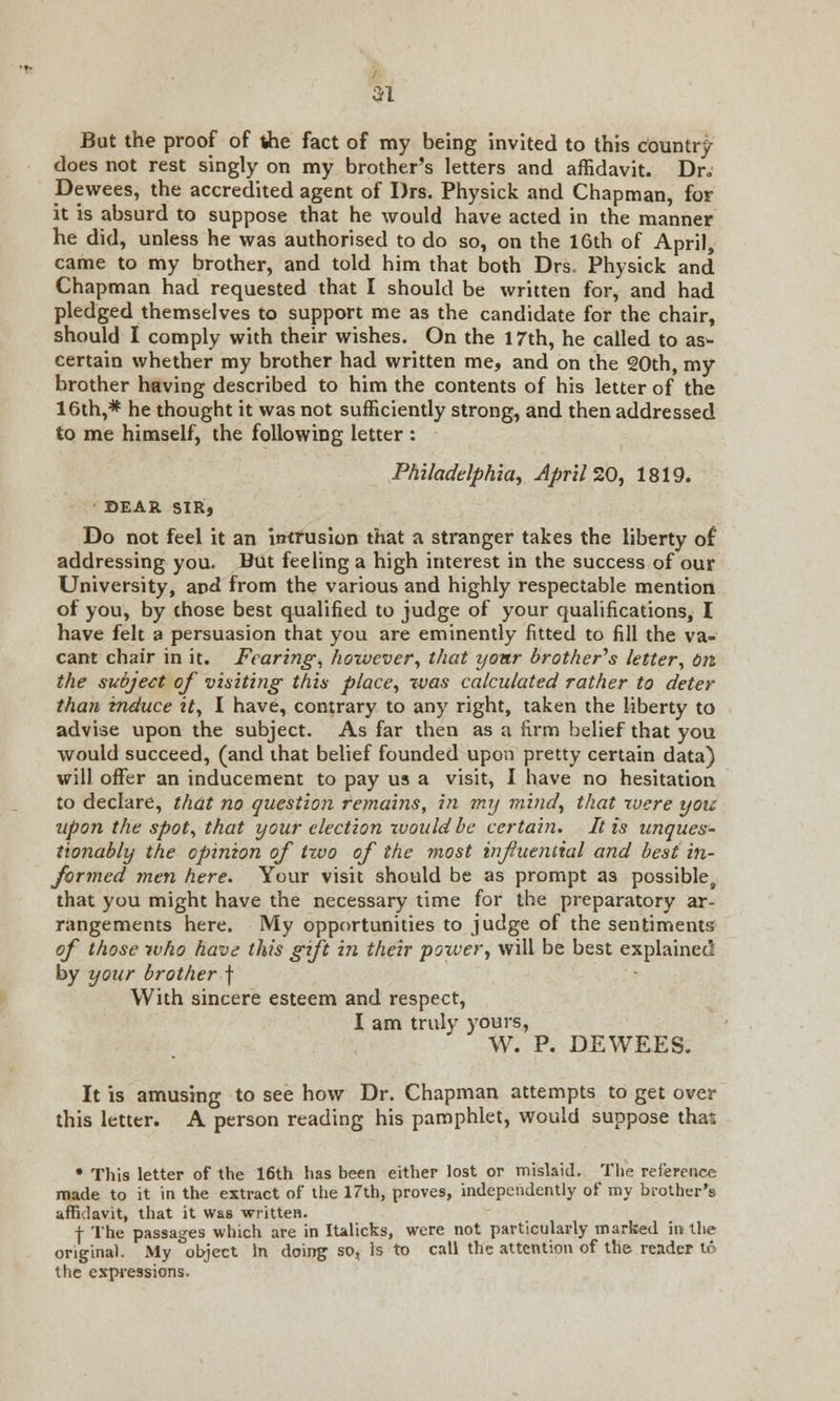 21 But the proof of the fact of my being invited to this country does not rest singly on my brother's letters and affidavit. Dr, Dewees, the accredited agent of Drs. Physick and Chapman, for it is absurd to suppose that he would have acted in the manner he did, unless he was authorised to do so, on the 16th of April, came to my brother, and told him that both Drs, Physick and Chapman had requested that I should be written for, and had pledged themselves to support me as the candidate for the chair, should I comply with their wishes. On the 17th, he called to as- certain whether my brother had written me, and on the 20th, my brother having described to him the contents of his letter of the 16th,* he thought it was not sufficiently strong, and then addressed to me himself, the following letter : Philadelphia, April 20, 1819. SEAR SIRj Do not feel it an intrusion that a stranger takes the liberty of addressing you. But feeling a high interest in the success of our University, and from the various and highly respectable mention of you, by those best qualified to judge of your qualifications, I have felt a persuasion that you are eminently fitted to fill the va- cant chair in it. Fearing, however, that yonr brother's letter, on the subject of visiting this place, was calculated rather to deter than induce it, I have, contrary to any right, taken the liberty to advise upon the subject. As far then as a firm belief that you would succeed, (and that belief founded upon pretty certain data) will offer an inducement to pay us a visit, I have no hesitation to declare, that no question remains, in my mind, that were you upon the spot, that your election would be certain. It is unques- tionably the opinion of two of the most influential and best in- formed men here. Your visit should be as prompt as possible, that you might have the necessary time for the preparatory ar- rangements here. My opportunities to judge of the sentiments of those who have this gift in their power, will be best explained by your brother f With sincere esteem and respect, I am truly yours, W. P. DEWEES. It is amusing to see how Dr. Chapman attempts to get over this letter. A person reading his pamphlet, would suppose that; • This letter of the 16th has been either lost or mislaid. The reference made to it in the extract of the 17th, proves, independently of my brother's affidavit, that it was written. f The passages which are in Italicks, were not particularly marked in the original. My object In doing so, Is to call the attention of the reader to the expressions.