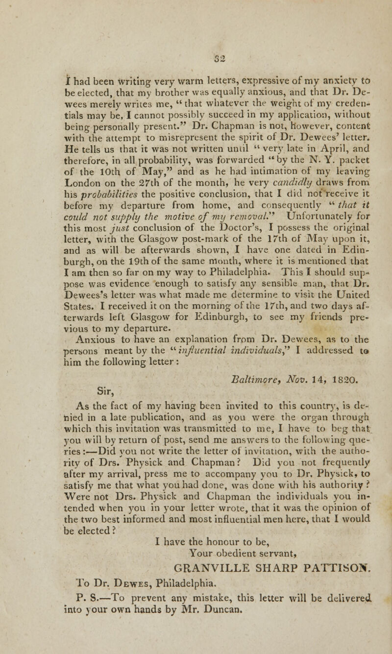 i had been writing very warm letters, expressive of my anxiety to be elected, that my brother was equally anxious, and that Dr. De- wees merely writes me,  that whatever the weight of my creden- tials may be, I cannot possibly succeed in my application, without being personally present. Dr. Chapman is not, however, content with the attempt to misrepresent the spirit of Dr. Dewees' letter. He tells us that it was not written until  very late in April, and therefore, in all probability, was forwarded  by the N. Y. packet of the 10th of May, and as he had intimation of my leaving London on the 27th of the month, he very candidly draws from his probabilities the positive conclusion, that I did not receive it before my departure from home, and consequently  that it could not supply the motive of my removal.'' Unfortunately for this most just conclusion of the Doctor's, I possess the original letter, with the Glasgow post-mark of the 17th of May upon it, and as will be afterwards shown, I have one dated in Edin- burgh, on the 19th of the same month, where it is mentioned that I am then so far on my way to Philadelphia. This I should sup- pose was evidence enough to satisfy any sensible man, that Dr. Dewees's letter was what made me determine to visit the United States. I received it on the morning of the 17th, and two days af- terwards left Glasgow for Edinburgh, to see my friends pre- vious to my departure. Anxious to have an explanation from Dr. Dewees, as to the persons meant by the  influential individuals? I addressed to him the following letter: Baltimore, Nov. 14, 1S20. Sir, As the fact of my having been invited to this country, is de- nied in a late publication, and as you were the organ through which this invitation was transmitted to me, I have to beg that you will by return of post, send me answers to the following que- ries:—Did you not write the letter ot invitation, with the autho- rity of Drs. Physick and Chapman ? Did you not frequently after my arrival, press me to accompany you to Dr. Physick, to satisfy me that what you had done, was done with his authority ? Were not Drs. Physick and Chapman the individuals you in- tended when you in your letter wrote, that it was the opinion of the two best informed and most influential men here, that I would be elected ? I have the honour to be, Your obedient servant, GRANVILLE SHARP PATTISOX. To Dr. Dewes, Philadelphia. P. S.—To prevent any mistake, this letter will be delivered into your own hands by Mr. Duncan.