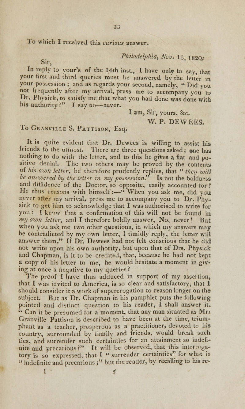 To which I received this curious answer. Philadelphia^ Nov. 16, 1820' Sir, In reply to your's of the 14th inst., I have only to say, that your first and third queries must be answered by the letter in your possession ; and as regards your second, namely,  Did you not frequently after my arrival, press me to accompany you to Dr. Physick, to satisfy me that what you had done was done with his authority ? I say no—never. I am, Sir, yours, &c. W. P. DEWEES, To Granville S. Pattison, Esq* It is quite evident that Dr. Dewees is willing to assist his friends to the utmost. There are three questions asked; one has nothing to do with the letter, and to this he gives a flat and po- sitive denial. The two others may be proved by the contents of his own letter, he' therefore prudently replies, that  they will be answered by the letter in my possession. Is not the boldness and diffidence of the Doctor, so opposite, easily accounted for ? He thus reasons with himself:—'• When you ask me, did you never after my arrival, press me to accompany you to Dr. Phy- sick to get him to acknowledge that I was authorised to write for you? I know that a confirmation of this will not be found in my own letter, and I therefore boldly answer, No, never! But when you ask me two other questions, in which my answers may be contradicted by my own letter, 1 timidly reply, the letter will answer them. If Dr. Dewees had not felt conscious that he did not write upon his own authority, but upon that of Drs. Physick and Chapman, is it to be credited, that, because he had not kept a copy of his letter to me, he would hesitate a moment in giv- ing at once a negative to my queries ? The proof I have thus adduced in support of my assertion, that I was invited to America, is so clear and satisfactory, that I should consider it a work of supererogation to reason longer on the subject. But as Dr. Chapman in his pamphlet puts the following pointed and distinct question to his reader, I shall answer it. '* Can it be presumed for a moment, that any man situated as Mr; Granville Pattison is described to have been at the time, trium- phant as a teacher, prosperous as a practitioner, devoted to his country, surrounded by'family and friends, would break such ties, and surrender such certainties for an attainment so indefi- nite and precarious? It will be observed, that this interroga- tory is so expressed, that I  surrender certainties for wh.tt is  indefinite and precarious ; but the reader, by recalling to his re- I S