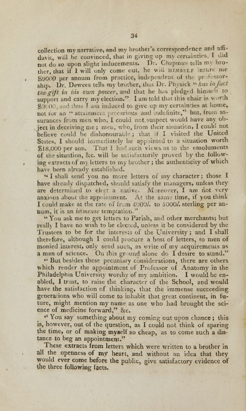 collection my narrative, and my brother's correspondence anrl affi- davit, will be convinced, that in giving up my certainties, I did not do so upon slight inducements. Dr. Chapman tells my bro- ther, that if 1 will only come out, he will himself insure n.c S9Q00 per annum from practice, independent ut thi pr fessor- ship. Dr. Dewees tells my brother, th;a Dr. Physick li has in fact the-gift in his oxvn power, and that he h^s pledged himsell to support and carry my election. I am told that this chair is worth g9( 00 and thus [ am induced to give up my certainties at home, not for an 'attainment precarious and .r.derinite, but, from as- surances from men who. I could not. suspect would have any ob- ject in deceiving me; men, who, from their situation, I could not believe could be dishonourable ; that if I visited the United States, I should immediately be appointed to a situation worth $18,000 per ami. That I had such views as to the emoluments of the situation, Sec. will be satisfactorily proved by the follow- ing extracts of m) letters to my brother ; the authenticity of which have been already established. ** I shall send you no more letters of my character; those I have already dispatched, should satisfy the uunagers, unless they are determined to elect a native, M.*reo*/er, I am not very anxious about the appointment. At the same time, if you think I could make at the rate of irum 4000/. to 5000/. sterling per an- num, it is an immense temptation. You ask me to get letters to Parish, and other merchants; but reall) I have no wish to be elected, unless it be considered by the Trustees to be for the interests of the University ; and I shall therefore, although I could procure a host of letters, to men of monied interest, only send sucn, as write of my acquirements as a man of science. On this ground alone do I desire to stand. *' But besides these pecuniary considerations, there are others which render the appointment of Professor of Anatomy in the Philadelphia University worthy of my ambition. I would be en- abled, 1 trust, to raise the character of the School, and would have the satisfaction of thinking, that the immense succeeding generations who will come to inhabit that great continent, in fu- ture, might mention my name as one who had brought the sci- ence of medicine forward, &c. «* You say something about my coming out upon chance ; this is, however, out of the question, as I could not think of sparing the time, or of making myself so cheap, as to come such a dis- tance to beg an appointment. These extracts from letters which were written to a brother in all the openness of my heart, and without an idea that they would ever come before the public, give satisfactory evidence of the three following facts.