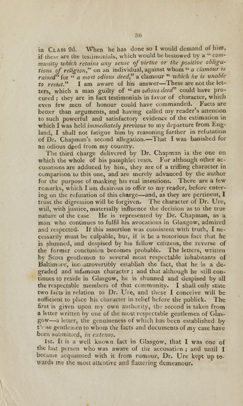 if thcac are the testimonials, which would be bestowed by a  com- munity-which retains any sense of virtue or the positive obliga- tions of religion on an individual, against whom  a clamour is raised for  a most odious deed a clamour  which he is unable to resist. I am aware of his answer—These are not the let- ters, which a man guilty of  an odious deed could have pro- cured ; they are in fact testimonials in favor of character, which even few men of honour could have commanded. Facts are better than arguments, and having called my reader's attention to such powerful and satisfactory evidence of the estimation in which I was held immediately previous to my departure from Eng- land, I shall not fatigue him by reasoning further in relutation of Dr. Chapman's second allegation.—That I was banished for an odious d^ed irom my country. The third charge delivered by Dr. Chapman is the one on which the whole of his pamphlet vests. For although other ac- cusations are adduced by him, they are of a trifling character in comparison to this one, and are merely advanced by the author for the purpose of masking his real intentions. There are a few remarks, which I am desirous to offer to my reader, before enter- ing on the refutation of this charge—and, as they are pertinent, I trust the digression will be forgiven. The character of Dr. Ure, will, with justice, materially influence the decision as to the true nature of the case He is represented by Dr. Chapman, as a man who continues to fulfil his avocations in Glasgow, admired and respected. It this assertion was consistent with truth, I ne- cessarily must be culpable, but, if it be a notorious fact that he is shunned, and despised by his fellow citizens, the reverse of the former conclusion becomes probable. The letters, written by Scots gentlemen to several most respectable inhabitants of Baltimore, incontrpvertibly establish the fact, that he is a de- graded and infamous character; and that although he still con- tinues to reside in Glasgow, he is shunned and despised by all the respectable members of that community. I shall only state two facts in relation to Dr. Ure, and these I conceive will be sufficient to place his character in relief before the publick. The first is given upon my own authority, the second is taken from a letter written by one of the most respectable gentlemen of Glas- gow—a letter, the genuineness of which has been established by t'-< se gentlemen to whom the facts and documents of my case have been submitted, in cxte?iso. 1st. It is a well known fact in Glasgow, that I was one of the last person who was aware of the accusation ; and until I became acquainted with it from rumour, Dr. Ure kept up to- wards me the most attentive and flattering demeanour.