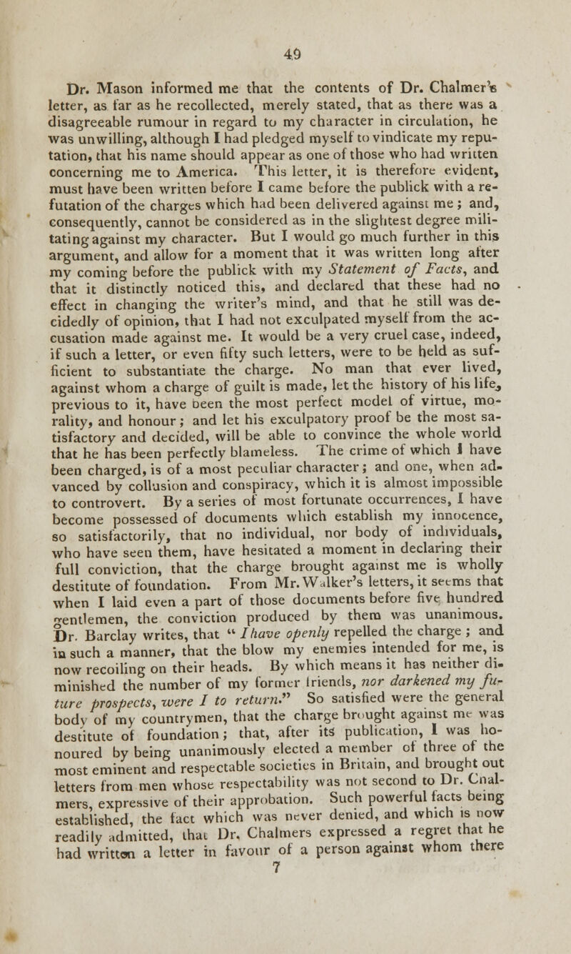 Dr. Mason informed me that the contents of Dr. Chalmer'« letter, as far as he recollected, merely stated, that as there was a disagreeable rumour in regard to my character in circulation, he was unwilling, although I had pledged myself to vindicate my repu- tation, that his name should appear as one of those who had written concerning me to America. This letter, it is therefore evident, must have been written before I came before the publick with a re- futation of the charges which had been delivered against me ; and, consequently, cannot be considered as in the slightest degree mili- tating against my character. But I would go much further in this argument, and allow for a moment that it was written long after my coming before the publick with my Statement of Facts, and that it distinctly noticed this, and declared that these had no effect in changing the writer's mind, and that he still was de- cidedly of opinion, that I had not exculpated myself from the ac- cusation made against me. It would be a very cruel case, indeed, if such a letter, or even fifty such letters, were to be held as suf- ficient to substantiate the charge. No man that ever lived, against whom a charge of guilt is made, let the history of his life, previous to it, have oeen the most perfect model of virtue, mo- rality, and honour; and let his exculpatory proof be the most sa- tisfactory and decided, will be able to convince the whole world that he has been perfectly blameless. The crime of which 1 have been charged, is of a most peculiar character; and one, when ad- vanced by collusion and conspiracy, which it is almost impossible to controvert. By a series of most fortunate occurrences, I have become possessed of documents which establish my innocence, so satisfactorily, that no individual, nor body of individuals, who have seen them, have hesitated a moment in declaring their full conviction, that the charge brought against me is wholly destitute of foundation. From Mr. Walker's letters, it seems that when I laid even a part of those documents before five hundred gentlemen, the conviction produced by them was unanimous. I)r. Barclay writes, that  I have openly repelled the charge ; and in such a manner, that the blow my enemies intended for me, is now recoiling on their heads. By which means it has neither di- minished the number of my former triends, nor darkened my fur ture prospects, were I to return. So satisfied were the general bodv of my countrymen, that the charge brought against me was destitute of foundation; that, after its' publication, 1 was ho- noured by being unanimously elected a member of three of the most eminent and respectable societies in Brita.n, and brought out letters from men whose respectability was not second to Dr. Cnal- mers, expressive of their approbation. Such powerful facts being established, the fact which was never denied, and which is now readily admitted, that Dr. Chalmers expressed a regret that he had written a letter in favour of a person against whom there 7