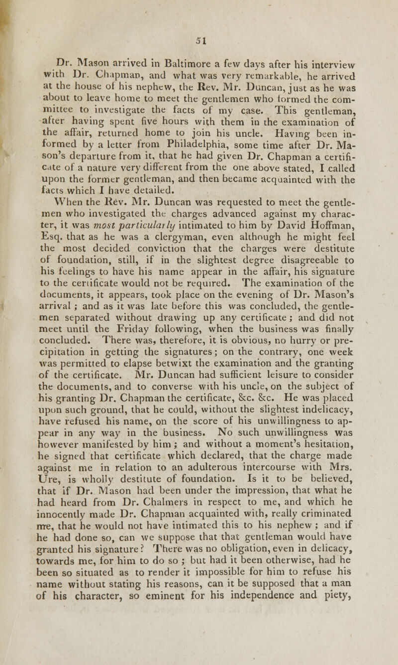 Dr. Mason arrived in Baltimore a few days after his interview with Dr. Chapman, and what was very remarkable, he arrived at the house of his nephew, the Rev. Mr. Duncan, just as he was about to leave home to meet the gentlemen who lormed the com- mittee to investigate the facts of my case. This gentleman, after having spent five hours with them in the examination of the affair, returned home to join his uncle. Having been in- formed by a letter from Philadelphia, some time after Dr. Ma- son's departure from it, that he had given Dr. Chapman a certifi- cate of a nature very different from the one above stated, I called upon the former gentleman, and then became acquainted with the facts which I have detailed. When the Rev. Mr. Duncan was requested to meet the gentle- men who investigated the charges advanced against my charac- ter, it was most particularly intimated to him by David Hoffman, Esq. that as he was a clergyman, even although he might feel the most decided conviction that the charges were destitute of foundation, still, if in the slightest degree disagreeable to his feelings to have his name appear in the affair, his signature to the certificate would not be required. The examination of the documents, it appears, took place on the evening of Dr. Mason's arrival ; and as it was late before this was concluded, the gentle- men separated without drawing up any certificate; and did not meet until the Friday following, when the business was finally concluded. There was, therefore, it is obvious, no hurry or pre- cipitation in getting the signatures; on the contrary, one week was permitted to elapse betwixt the examination and the granting of the certificate. Mr. Duncan had sufficient leisure to consider the documents, and to converse with his uncle, on the subject of his granting Dr. Chapman the certificate, &c. &c. He was placed upun such ground, that he could, without the slightest indelicacy, have refused his name, on the score of his unwillingness to ap- pear in any way in the business. No such unwillingness was however manifested by him ; and without a moment's hesitation, he signed that certificate which declared, that the charge made against me in relation to an adulterous intercourse with Mrs. Ure, is wholly destitute of foundation. Is it to be believed, that if Dr. Mason had been under the impression, that what he had heard from Dr. Chalmers in respect to me, and which he innocently made Dr. Chapman acquainted with, really criminated me, that he would not have intimated this to his nephew ; and if he had done so, can we suppose that that gentleman would have granted his signature? There was no obligation,even in delicacy, towards me, for him to do so ; but had it been otherwise, had he been so situated as to render it impossible for him to refuse his name without stating his reasons, can it be supposed that a man of his character, so eminent for his independence and piety,