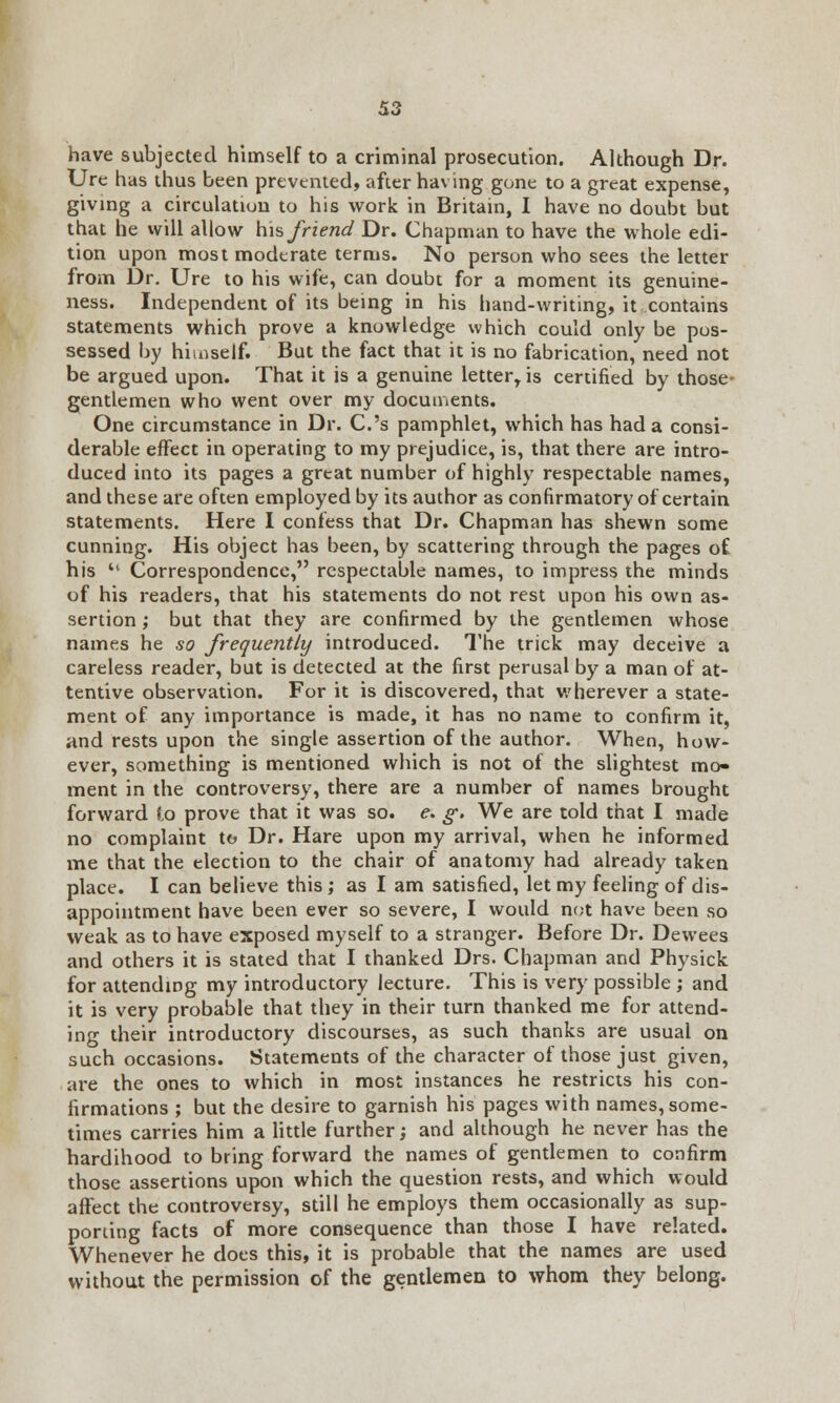 have subjected himself to a criminal prosecution. Although Dr. Ure has thus been prevented, after having gone to a great expense, giving a circulation to his work in Britain, I have no doubt but that he will allow his friend Dr. Chapman to have the whole edi- tion upon most moderate terms. No person who sees the letter from Dr. Ure to his wife, can doubt for a moment its genuine- ness. Independent of its being in his hand-writing, it contains statements which prove a knowledge which could only be pos- sessed by himself. But the fact that it is no fabrication, need not be argued upon. That it is a genuine letter, is certified by those- gentlemen who went over my documents. One circumstance in Dr. C.'s pamphlet, which has had a consi- derable effect in operating to my prejudice, is, that there are intro- duced into its pages a great number of highly respectable names, and these are often employed by its author as confirmatory of certain statements. Here I confess that Dr. Chapman has shewn some cunning. His object has been, by scattering through the pages of his  Correspondence, respectable names, to impress the minds of his readers, that his statements do not rest upon his own as- sertion ; but that they are confirmed by the gentlemen whose names he so frequently introduced. The trick may deceive a careless reader, but is detected at the first perusal by a man of at- tentive observation. For it is discovered, that wherever a state- ment of any importance is made, it has no name to confirm it, and rests upon the single assertion of the author. When, how- ever, something is mentioned which is not of the slightest mo- ment in the controversy, there are a number of names brought forward l.o prove that it was so. e. g. We are told that I made no complaint to Dr. Hare upon my arrival, when he informed me that the election to the chair of anatomy had already taken place. I can believe this ; as I am satisfied, let my feeling of dis- appointment have been ever so severe, I would not have been so weak as to have exposed myself to a stranger. Before Dr. Dewees and others it is stated that I thanked Drs. Chapman and Physick for attending my introductory lecture. This is very possible ; and it is very probable that they in their turn thanked me for attend- ing their introductory discourses, as such thanks are usual on such occasions. Statements of the character of those just given, are the ones to which in most instances he restricts his con- firmations ; but the desire to garnish his pages with names, some- times carries him a little further; and although he never has the hardihood to bring forward the names of gentlemen to confirm those assertions upon which the question rests, and which would affect the controversy, still he employs them occasionally as sup- porting facts of more consequence than those I have related. Whenever he does this, it is probable that the names are used without the permission of the gentlemen to whom they belong.