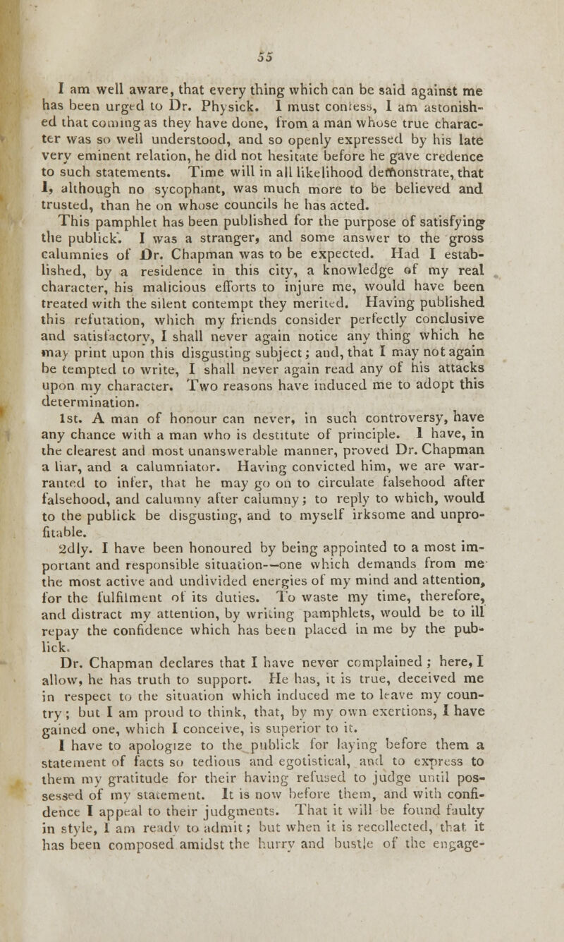 I am well aware, that every thing which can be said against me has been urged to Dr. Physick. 1 must contest, 1 am astonish- ed that coming as they have done, from a man whose true charac- ter was so well understood, and so openly expressed by his late very eminent relation, he did not hesitate before he gave credence to such statements. Time will in all likelihood demonstrate, that 1, although no sycophant, was much more to be believed and trusted, than he on whose councils he has acted. This pamphlet has been published for the purpose of satisfying* the publick. I was a stranger, and some answer to the gross calumnies of Dr. Chapman was to be expected. Had I estab- lished, by a residence in this city, a knowledge of my real character, his malicious efforts to injure me, would have been treated with the silent contempt they merited. Having published this refutation, which my friends consider perfectly conclusive and satisfactory, I shall never again notice any thing which he mil) print upon this disgusting subject; and, that I may not again be tempted to write, I shall never again read any of his attacks upon my character. Two reasons have induced me to adopt this determination. 1st. A man of honour can never, in such controversy, have any chance with a man who is destitute of principle. 1 have, in the clearest and most unanswerable manner, proved Dr. Chapman a liar, and a calumniator. Having convicted him, we are war- ranted to infer, that he may go on to circulate falsehood after falsehood, and calumny after calumny; to reply to which, would to the publick be disgusting, and to myself irksome and unpro- fitable. 2dly. I have been honoured by being appointed to a most im- portant and responsible situation—one which demands from me the most active and undivided energies of my mind and attention, for the fulfilment of its duties. To waste my time, therefore, and distract my attention, by writing pamphlets, would be to ill repay the confidence which has been placed in me by the pub- lick. Dr. Chapman declares that I have never complained ; here, I allow, he has truth to support. He has, it is true, deceived me in respect to the situation which induced me to leave my coun- try ; but I am proud to think, that, by my own exertions, I have gained one, which I conceive, is superior to it. I have to apologize to the publick for laying before them a statement of facts so tedious and egotistical, and to express to them my gratitude for their having refused to judge until pos- sessed of my statement. It is now before them, and with confi- dence I appeal to their judgments. That it will be found faulty in style, 1 am ready to admit; but when it is recollected, that it has been composed amidst the hurry and bustle of the engage-