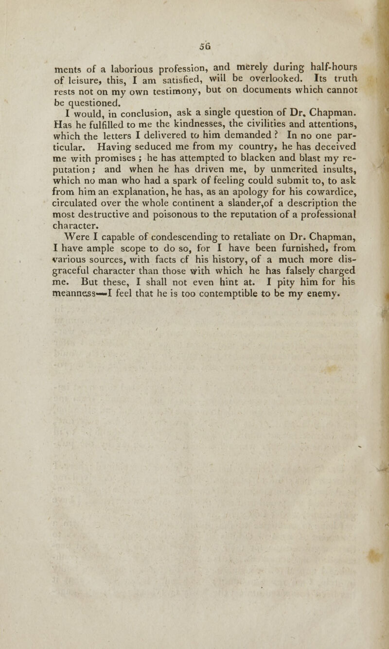 ments of a laborious profession, and merely during half-hour? of leisure, this, I am satisfied, will be overlooked. Its truth rests not on my own testimony, but on documents which cannot be questioned. I would, in conclusion, ask a single question of Dr, Chapman. Has he fulfilled to me the kindnesses, the civilities and attentions, which the letters I delivered to him demanded ? In no one par- ticular. Having seduced me from my country, he has deceived me with promises; he has attempted to blacken and blast my re- putation ; and when he has driven me, by unmerited insults, which no man who had a spark of feeling could submit to, to ask from him an explanation, he has, as an apology for his cowardice, circulated over the whole continent a slander,of a description the most destructive and poisonous to the reputation of a professional character. Were I capable of condescending to retaliate on Dr. Chapman, I have ample scope to do so, for I have been furnished, from various sources, with facts cf his history, of a much more dis- graceful character than those with which he has falsely charged me. But these, I shall not even hint at. I pity him for his meanness—I feel that he is too contemptible to be my enemy.