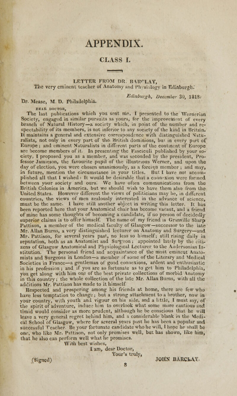 APPENDIX. CLASS L LETTER FROM DR. B \R<XAY, The very eminent teacher of Anatomy and Physiology in Edinburgh. Edinburgh, December 30, 18IS; Dr. Mease, M. D. Philadelphia. DEAR DOCTOR, The last publications which you sent me, I presented to the Werneriari Society, engaged in similar pursuits as yours, for the improvement of every branch of Natural History—a society which, in point of the number and re- spectability of its members, is not inferior to any society of the kind in Britain. It maintains a general and extensive correspondence with distinguished Natu- ralists, not only in every part of the British dominions, bur in every pirt of Europe; and eminent Naturalists in different parts of the continent of Europe are become members of it. In presenting the Fasciculi published by your so- ciety, I proposed you as a member, and was seconded by the president, Pro- fessor Jamieson, the favourite pupil of the illustrious Werner, and upon the day of election, you were chosen unanimously, as a foreign member ; and may, in future, mention the circumstance in your titles. But I have not accom- plished all that I wished: It would be desirahle that a connexion were formed between your society and ours. We have often communications from the British Colonies in America, but we should wish to have them also from the United States. However different the views of politicians may be, in different countries, the views of men zealously interested in the advance of science, must be the same. 1 have still another object in writing this letter. It has been reported here that your Anatomical chair has become vacant, and a friend of mine has some thoughts of becoming a candidate, if no person of decidedly superior claims is to offer himself. The name of my friend is Granville Sharp Pattison, a member of the medical faculty of Glasgow—successor to the late Mr. Allan Burns, a very distinguished lecturer on Anatomy and Surgery—and Mr. Pattison, for several years past, no less so himself; still rising daily in reputation, both as an Anatomist and Su~f,-eon ; appointed lately by the citi- zens of Glasgow Anatomical and Physiological Lecturer to the Andersonian In- stitution. The personal friend and acquaintance of the most eminent Anato- mists and Surgeons in London—a member >f some of the Literary and Medical Societies in France—a gentleman of good connexions, ardent and enthusiastic in his profession ; and if you are so fortunate as to get him to Philadelphia, you get along with him one of the best private collections of morbid \natomy in this country; the whole collection of the late Mr. Allan Burns, with all the additions Mr. Pattison has made to it himself. Respected and prospering among his friends at home, there are few who have less temptation to change; but a strong attachment to a brother, now in your country, with youth and vigour on his side, and a httle, I must say, of the spirit of adventure, induce him to overlook what some more cautious and timid would consider as more prudent, although he be conscious that he will leave a very general regret behind him, and a considerable blank in the Medi- cal School of Glasgow, where for several years past he has been a popular and successful Teacher. Be your fortunate candidate who he will, 1 hope he shall be one, who like Mr. Pattison, not only promises well, but has shown, like him, that he also can perform well what he promises. With best wishes, I am, dear Doctor, Your's truly, (Signed) JOHN BARCMX 8