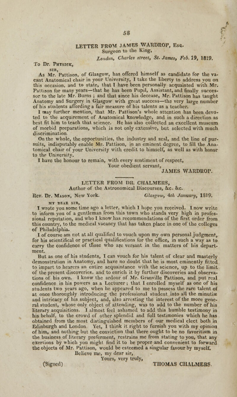 LETTER FROM JAMES WARDROP, Esa. Surgeon to the King. London, Charles street, St. James, Feb. 19, 1819. To Dr. Phtsick, sir, As Mr. Pattison, of Glasgow, has offered himself as candidate for the va- cant Anatomical chair in your University, I take the liberty to address you on this occasion, and to state, that I have been personally acquainted with Mr. Pattison for many years—that he has been Pupil, Assistant, and finally succes- sor to the late Mr. Burns ; and that since his decease, Mr. Pattison has taught Anatomy and Surgery in Glasgow with great success—the very large number of his students affording a fair measure of his talents as a teacher. I may further mention, that Mr. Pattison's whole attention has been devo- ted to the acquirement of Anatomical knowledge, and in such a direction as best fit him to teach that science. He has also collected an excellent museum of morbid preparations, which is not only extensive, but selected with much discrimination On the whole, the opportunities, the industry and zeal, and the line of pur- suits, indisputably enable Mr. Pattison, in an eminent degree, to fill the Ana- tomical chair of your University with credit to himself, as well as with honor to the University. I have the honour to remain, with every sentiment of respect, Your obedient servant, JAMES WARDROP. LETTER FROM DR. CHALMERS, Author of the Astronomical Discourses, &c &c. Rev. Dr. Mason, New York. Glasgow, 4th January, 1819. MY BEAR SIR, I wrote you some time ago a letter, which I hope you received. I now write to inform you of a gentleman from this town who stands very high in profes- sional reputation, and who I know has recommendations of the first order from this country, to the medical vacancy that has taken place in one of the colleges of Philadelphia. I of course am not at all qualified to vouch upon my own personal judgment, for his scientifical or practical qualifications for the office, in such a way as to carry the confidence of tfiose who are versant in the matters of his depart- ment. But as one of his students, I can vouch for his talent of clear and masterly demonstration in Anatomy, and have no doubt that he is most eminently fitted to impart to hearers an entire acquaintance with the science, up to the limit of the present discoveries, and to enrich it by further discoveries and observa- tions of his own. 1 know the ardour of Mr. Granville Pattison, and put real confidence in his powers as a Lecturer; that I enrolled myself as one of his students two years ago, when he appeared to me to p®ssess the rare talent of at once thoroughly introducing the professional student into all the minutiae and intricacy of his subject, and, also arresting the interest of the more gene- ral student, whose only object of attending, was to add to the number of his literary acquisitions. I almost feel ashamed to add this humble testimony in his behalf, to the crowd of other splendid and full testimonies which he has obtained from the most distinguished members of our medical elect both in Edinburgh and London Yet, 1 think it right to furnish you with my opinion of him, and nothing but the conviction that there ought to be no favoritism in the business of literary preferment, restrains me from stating to you, that any exertions by which you might find it to be proper and convenient to forward the objects of Mr. Pattison, would be esteemed a singular favour by myself. Believe me, my dear sir, Yours, very truly, (Signed) THOMAS CHALMERS