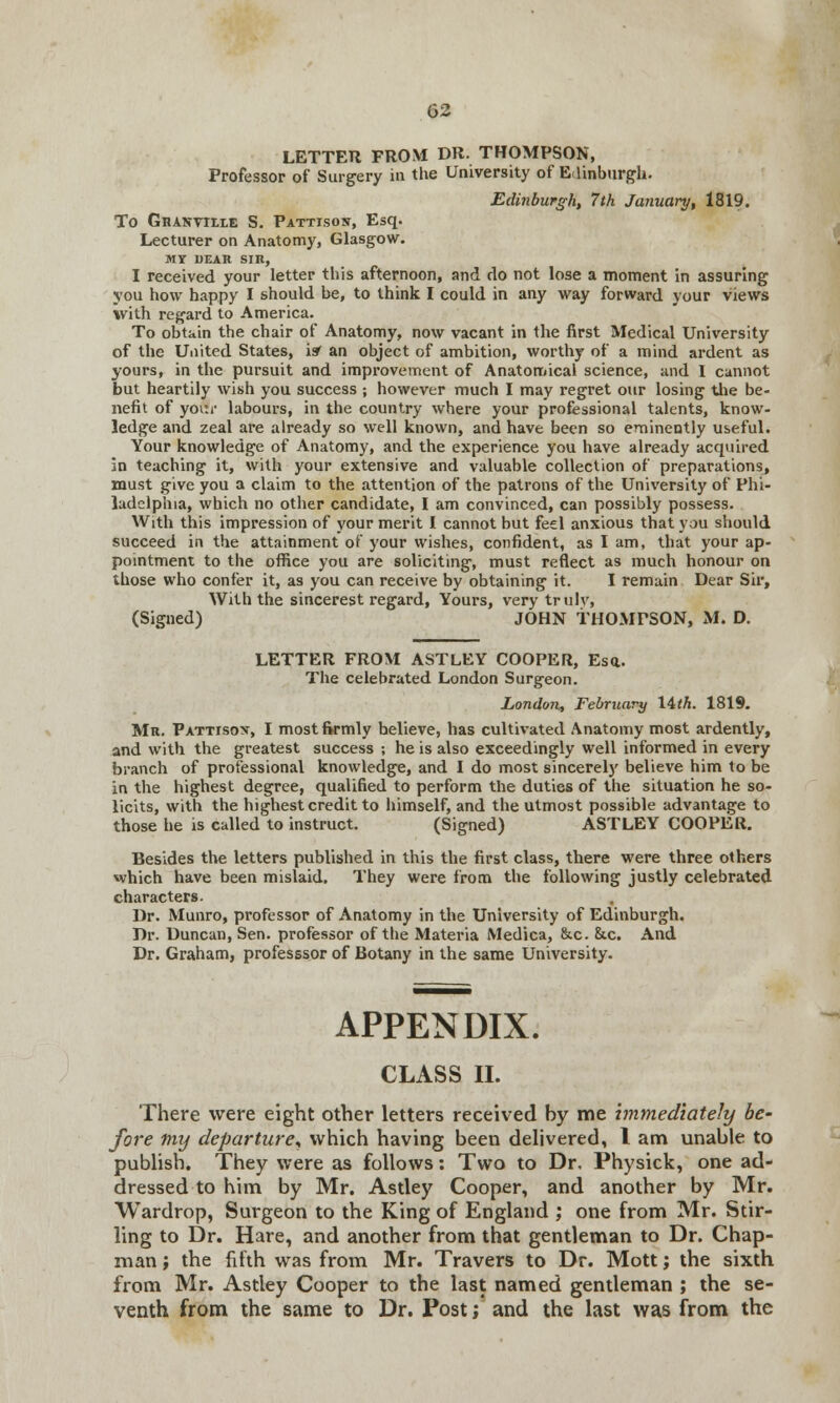 LETTER FROM DR. THOMPSON, Professor of Surgery in the University of Edinburgh. Edinburgh, 7th January, 1819. To Granville S. Pattisoit, Esq. Lecturer on Anatomy, Glasgow. MY DEAR SIR, I received your letter this afternoon, and do not lose a moment in assuring you how happy I should be, to think I could in any way forward your views with regard to America. To obtain the chair of Anatomy, now vacant in the first Medical University of the United States, is' an object of ambition, worthy of a mind ardent as yours, in the pursuit and improvement of Anatomical science, and I cannot but heartily wish you success ; however much I may regret our losing the be- nefit of your labours, in the country where your professional talents, know- ledge and zeal are already so well known, and have been so eminently useful. Your knowledge of Anatomy, and the experience you have already acquired in teaching it, with your extensive and valuable collection of preparations, must give you a claim to the attention of the patrons of the University of Phi- ladelphia, which no other candidate, I am convinced, can possibly possess. With this impression of your merit I cannot but feel anxious that you should succeed in the attainment of your wishes, confident, as I am, that your ap- pointment to the office you are soliciting, must reflect as much honour on those who confer it, as you can receive by obtaining it. I remain Dear Sir, With the sincerest regard, Yours, very truly, (Signed) JOHN THOMPSON, M. D. LETTER FROM ASTLEY COOPER, Esa. The celebrated London Surgeon. London, February 14<A. 1819. Mr. Pattisox, I most firmly believe, has cultivated Anatomy most ardently, and with the greatest success ; he is also exceedingly well informed in every branch of professional knowledge, and I do most sincerely believe him to be in the highest degree, qualified to perform the duties of the situation he so- licits, with the highest credit to himself, and the utmost possible advantage to those he is called to instruct. (Signed) ASTLEY COOPER. Besides the letters published in this the first class, there were three others which have been mislaid. They were from the following justly celebrated characters. Dr. Munro, professor of Anatomy in the University of Edinburgh. Dr. Duncan, Sen. professor of the Materia Medica, &c. &c. And Dr. Graham, professsor of Botany in the same University. APPENDIX. CLASS II. There were eight other letters received by me immediately be- fore tny departure* which having been delivered, I am unable to publish. They were as follows: Two to Dr, Physick, one ad- dressed to him by Mr. Astley Cooper, and another by Mr. Wardrop, Surgeon to the King of England ; one from Mr. Stir- ling to Dr. Hare, and another from that gentleman to Dr. Chap- man ; the fifth was from Mr. Travers to Dr. Mott; the sixth from Mr. Astley Cooper to the last named gentleman ; the se- venth from the same to Dr. Post; and the last was from the