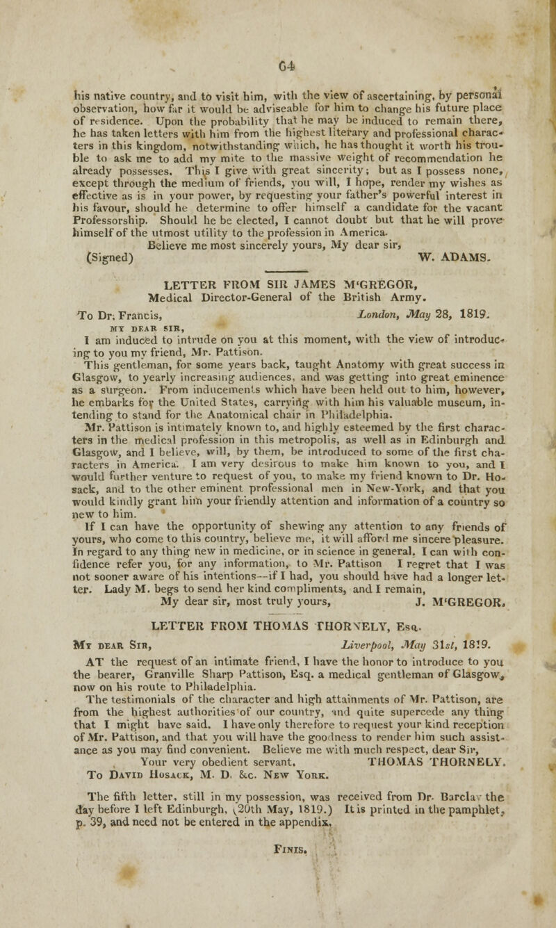 his native country, and to visit him, with the view of ascertaining, by personal observation, how far it would be adviseable for him to change his future place of residence. Upon the probability that he may be induced to remain there, he has taken letters with him from the highest literary and professional charac- ters in this kingdom, notwithstanding which, he has thought it worth his trou- ble to ask me to add my mite to the massive weight of recommendation he already possesses. Thi,s I give with great sincerity; but as I possess none, except through the medium of friends, you will, I hope, render my wishes as effective as is in your power, by requesting your father's powerful interest in his favour, should he determine to offer himself a candidate for the vacant Professorship. Should he be elected, I cannot doubt but that he will prove himself of the utmost utility to the profession in America. Believe me most sincerely yours, My dear sir, (Signed) W. ADAMS. LETTER FROM SIR JAMES M'GREGOR, Medical Director-General of the British Army. To Dr; Francis, London, May 28, 1819. MI DEAR SIR, I am induced to intrude on you at this moment, with the view of introduce ing to you my friend, Mr. Pattison. This gentleman, for some years back, taught Anatomy with great success in Glasgow, to yearly increasing audiences, and was getting into great eminence as a surgeon. From inducements which have been held out to him, however, he embarks for the United States, carryirtg with him his valuable museum, in- tending to stand for the Anatomical chair in Philadelphia. Mr. Pattison is intimately known to, and highly esteemed by the first charac- ters in the medical profession in this metropolis, as well as in Edinburgh and Glasgow, and I believe, will, by them, be introduced to some of the first cha- racters in America. I am very desirous to make him known to you, and I would further venture to request of you, to make my friend known to Dr. Ho- sack, and to the other eminent professional men in New-York, and that you would kindly grant him your friendly attention and information of a country so new to him.  If I can have the opportunity of shewing any attention to any friends of yours, who come to this country, believe me, it will afford me sincere pleasure. In regard to any thing new in medicine, or in science in general. I can with con- fidence refer you, for any information, to Mr. Pattison I regret that I was not sooner aware of his intentions—if I had, you should have had a longer let- ter. Lady M. begs to send her kind compliments, and I remain, My dear sir, most truly yours, J. M'GREGOR. LETTER FROM THOMAS THORVELY, Esa- Mi dear Sir, Liverpool, May 3\st, 1819. AT the request of an intimate friend, I have the honor to introduce to you the bearer, Granville Sharp Pattison, Esq. a medical gentleman of Glasgow,, now on his route to Philadelphia. The testimonials of the character and high attainments of Mr. Pattison, are from the highest authorities'of our country, and quite supercede any thing that I might have said. 1 have only therefore to request your kind reception of Mr. Pattison, and that you will have the goodness to render him such assist- ance as you mav find convenient. Believe me with much respect, dear Sir, Your very obedient servant. THOMAS THORNELY. To David Hosack, M. D. &c. New York. The fifth letter, still in my possession, was received from Dr. Barclav the day before I left Edinburgh, ^20th May, 181'J.) It is printed in the pamphlet, p. 39, and need not be entered in the appendix. Finis.