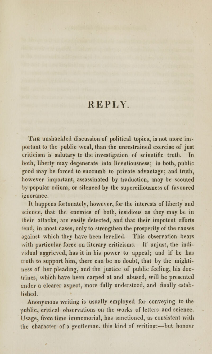 REPLY. The unshackled discussion of political topics, is not more im- portant to the public weal, than the unrestrained exercise of just criticism is salutary to the investigation of scientific truth. In both, liberty may degenerate into licentiousness; in both, public good may be forced to succumb to private advantage; and truth, however important, assassinated by traduction, may be scouted by popular odium, or silenced by the superciliousness of favoured ignorance. It happens fortunately, however, for the interests of liberty and science, that the enemies of both, insidious as they may be in their attacks, are easily detected, and that their impotent efforts tend, in most cases, only to strengthen the prosperity of the causes against which they have been levelled. This observation bears with particular force on literary criticisms. If unjust, the indi- vidual aggrieved, has it in his power to appeal; and if he has truth to support him, there can be no doubt, that by the mighti- ness of her pleading, and the justice of public feeling, his doc- trines, which have been carped at and abused, will be presented under a clearer aspect, more fully understood, and finally estab- lished. Anonymous writing is usually employed for conveying to the public, critical observations on the works of letters and science. Usage, from time immemorial, has sanctioned, as consistent with the character of a gentleman, this kind of writing:—but honour