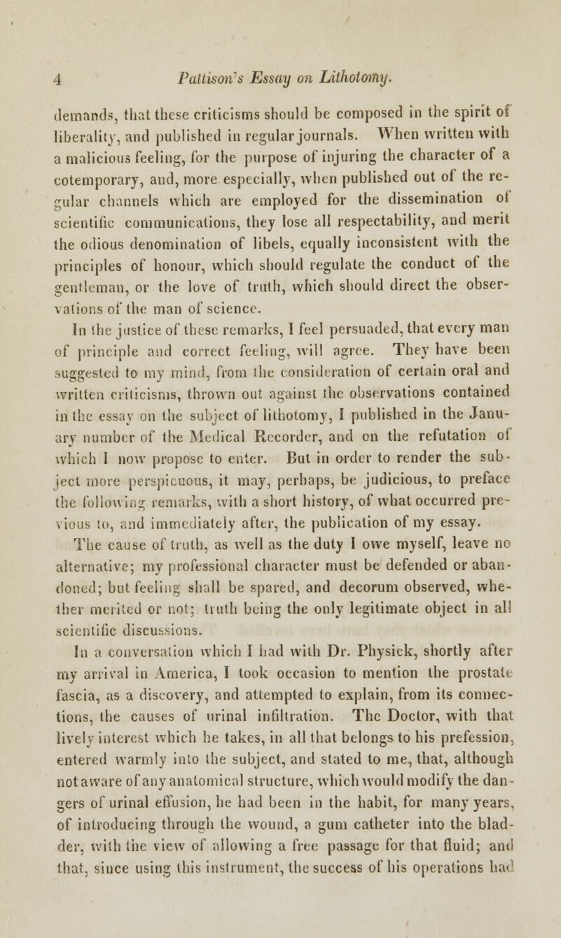 demands, that these criticisms should be composed in the spirit of liberality, and published in regular journals. When written with a malicious feeling, for the purpose of injuring the character of a cotemporary, and, more especially, when published out of the re- gular channels which are employed for the dissemination of scientific communications, they lose all respectability, and merit the odious denomination of libels, equally inconsistent with the principles of honour, which should regulate the conduct of the gentleman, or the love of truth, which should direct the obser- vations of the man of science. In the justice of these remarks, I feel persuaded, that every man of principle and correct feeling, will agree. They have been suggested to my mind, from the consideration of certain oral and written criticisms, thrown out against the observations contained in the essay on the subject of lithotomy, I published in the Janu- ary number of the Medical Recorder, and on the refutation of which I now propose to enter. But in order to render the sub- ject more perspicuous, it may, perhaps, be judicious, to preface the following remarks, with a short history, of what occurred pre- vious to, and immediately after, the publication of my essay. The cause of truth, as well as the duty I owe myself, leave no alternative; my professional character must be defended or aban- doned; but feeling shall be spared, and decorum observed, whe- ther merited or not; truth being the only legitimate object in all scientific discussions. In a conversation which I had with Dr. Physick, shortly after my arrival in America, I took occasion to mention the prostate fascia, as a discovery, and attempted to explain, from its connec- tions, the causes of urinal infiltration. The Doctor, with that lively interest which he takes, in all that belongs to his prefession. entered warmly into the subject, and stated to me, that, although not aware of any anatomical structure, which would modify the dan- gers of urinal effusion, he had been in the habit, for many years, of introducing through the wound, a gum catheter into the blad- der, with the view of allowing a free passage for that fluid; and that, since using this instrument, the success of his operations hat1