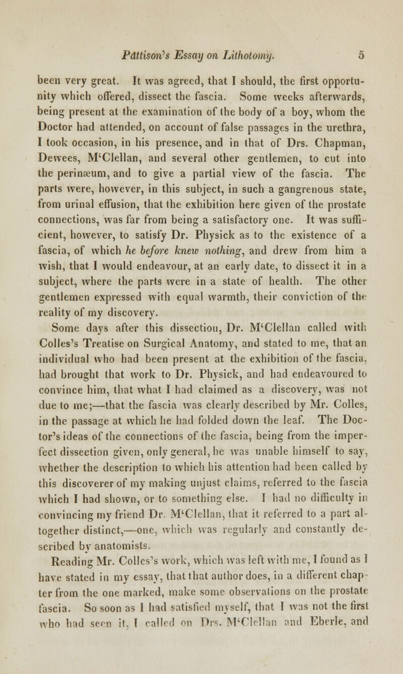 been very great. It was agreed, that I should, the first opportu- nity which offered, dissect the fascia. Some weeks afterwards, being present at the examination of the body of a boy, whom the Doctor had attended, on account of false passages in the urethra, I took occasion, in his presence, and in that of Drs. Chapman, Dewees, M'Clellan, and several other gentlemen, to cut into the perinaeum, and to give a partial view of the fascia. The parts were, however, in this subject, in such a gangrenous state, from urinal effusion, that the exhibition here given of the prostate connections, was far from being a satisfactory one. It was suffi- cient, however, to satisfy Dr. Physick as to the existence of a fascia, of which he before knew nothing, and drew from him a wish, that I would endeavour, at an early date, to dissect it in a subject, where the parts were in a state of health. The other gentlemen expressed with equal warmth, their conviction of the reality of my discovery. Some days after this dissection, Dr. M'Clellan called with Colles's Treatise on Surgical Anatomy, and stated to me, that an individual who had been present at the exhibition of the fascia, had brought that work to Dr. Physick, and had endeavoured to convince him, that what I had claimed as a discovery, was not due to me;—that the fascia was clearly described by Mr. Colles, in the passage at which he had folded down the leaf. The Doc- tor's ideas of the connections of the fascia, being from the imper- fect dissection given, only general, he was unable himself to say, whether the description to which his attention had been called by this discoverer of my making unjust claims, referred to the fascia which I had shown, or to something else. I had no difficulty in convincing my friend Dr. M'Clellan, that it referred to a part al- together distinct,—one, which was regularly and constantly de- scribed by anatomists. Reading Mr. Colles's work, which was left with me, I found as I have stated in my essay, that that author does, in a different chap terfrom the one marked, make some observations on the prostate fascia. So soon as 1 had satisfied myself, that I was not the first who had sern it. I called on Drs. M'Clellan and Eberle, and