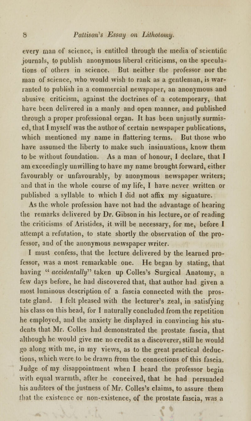 every man of science, is entitled through the media of scientific journals, to publish anonymous liberal criticisms, on the specula- tions of others in science. But neither the professor nor the man of science, who would wish to rank as a gentleman, is war- ranted to publish in a commercial newspaper, an anonymous and abusive criticism, against the doctrines of a cotemporary, that have been delivered in a manly and open manner, and published through a proper professional organ. It has been unjustly surmis- ed, that I myself was the author of certain newspaper publications, which mentioned my name in flattering terms. But those who have assumed the liberty to make such insinuations, know them to be without foundation. As a man of honour, I declare, that I am exceedingly unwilling to have my name brought forward, either favourably or unfavourably, by anonymous newspaper writers; and that in the whole course of my life, I have never written or published a syllable to which I did not affix my signature. As the whole profession have not had the advantage of hearing the remarks delivered by Dr. Gibson in his lecture, or of reading the criticisms of Aristides, it will be necessary, for me, before I attempt a refutation, to state shortly the observation of the pro- fessor, and of the anonymous newspaper writer. I must confess, that the lecture delivered by the learned pro- fessor, was a most remarkable one. He began by stating, that having  accidentally taken up Colles's Surgical Anatomy, a few days before, he had discovered that, that author had given a most luminous description of a fascia connected with the pros- tate gland. I felt pleased with the lecturer's zeal, in satisfying his class on this head, for I naturally concluded from the repetition he employed, and the anxiety he displayed in convincing his stu- dents that Mr. Colles had demonstrated the prostate fascia, that although he would give me no credit as a discoverer, still he would go along with me, in my views, as to the great practical deduc- tions, which were to be drawn from the connections of this fascia. Judge of my disappointment when I heard the professor begin with equal warmth, after he conceived, that he had persuaded his auditors of the justness of Mr. Colles's claims, to assure them that the existence or non-existence, of the prostate fascia, was a