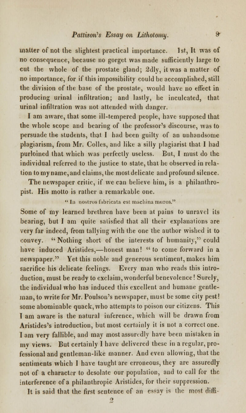 matter of not the slightest practical importance. 1st, It was of no consequence, because no gorget was made sufficiently large to cut the whole of the prostate gland; 2dly, it was a matter of no importance, for if this impossibility could be accomplished, still the division of the base of the prostate, would have no effect in producing urinal infiltration; and lastly, he inculcated, that urinal infiltration was not attended with danger. I am aware, that some ill-tempered people, have supposed that the whole scope and bearing of the professor's discourse, was to persuade the students, that I had been guilty of an unhandsome plagiarism, from Mr. Colles, and like a silly plagiarist that I had purloined that which was perfectly useless. But, I must do the individual referred to the justice to state, that he observed in rela- tion to my name, and claims, the most delicate and profound silence. The newspaper critic, if we can believe him, is a philanthro- pist. His motto is rather a remarkable one. In nostros fabricate est machina muros. Some of my learned brethren have been at pains to unravel its bearing, but I am quite satisfied that all their explanations are very far indeed, from tallying with the one the author wished it to convey. Nothing short of the interests of humanity, could have induced Aristides,—honest man! to come forward in a newspaper. Yet this noble and generous sentiment, makes him sacrifice his delicate feelings. Every man who reads this intro- duction, must be ready to exclaim, wonderful benevolence! Surely, the individual who ha9 induced this excellent and humane gentle- man, to write for Mr. Poulson's newspaper, must be some city pest! some abominable quack, who attempts to poison our citizens. This I am aware is the natural inference, which will be drawn from Aristides's introduction, but most certainly it is not a correct one. I am very fallible, and may most assuredly have been mistaken in mv views. But certainly I have delivered these in a regular, pro- fessional and gentleman-like manner. And even allowing, that the sentiments which I have taught are erroneous, they are assuredly not of a character to desolate our population, and to call for the interference of a philanthropic Aristides, for their suppression. It is said that the first sentence of an essav is the most diffi-