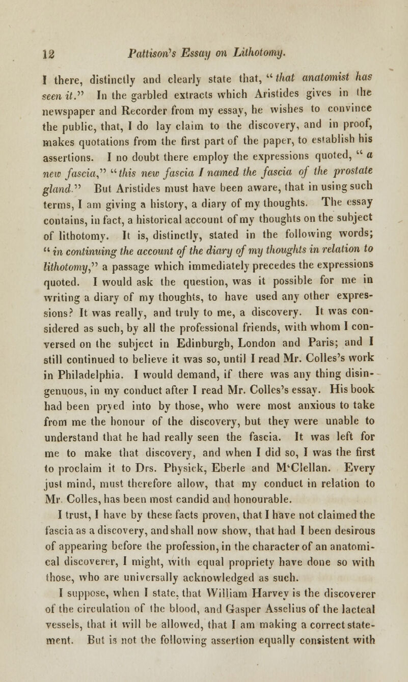 I there, distinctly and clearly state that,  that anatomist has seen it. In the garbled extracts which Aristides gives in the newspaper and Recorder from my essay, he wishes to convince the public, that, I do lay claim to the discovery, and in proof, makes quotations from the first part of the paper, to establish his assertions. I no doubt there employ the expressions quoted,  a new fascia,  this new fascia I named the fascia of the prostate gland But Aristides must have been aware, that in using such terms, I am giving a history, a diary of my thoughts. The essay contains, in fact, a historical account of my thoughts on the subject of lithotomy. It is, distinctly, slated in the following words;  in continuing the account of the diary of my thoughts in relation to lithotomy, a passage which immediately precedes the expressions quoted. I would ask the question, was it possible for me in writing a diary of my thoughts, to have used any other expres- sions? It was really, and truly to me, a discovery. It was con- sidered as such, by all the professional friends, with whom I con- versed on the subject in Edinburgh, London and Paris; and I still continued to believe it was so, until I read Mr. Colles's work in Philadelphia. I would demand, if there was any thing disin- genuous, in my conduct after I read Mr. Colles's essay. His book had been pryed into by those, who were most anxious to take from me the honour of the discovery, but they were unable to understand that he had really seen the fascia. It was left for me to make that discovery, and when I did so, I was the first to proclaim it to Drs. Physick, Eberle and M'Clellan. Every just mind, must therefore allow, that my conduct in relation to Mr Colles, has been most candid and honourable. I trust, I have by these facts proven, that I have not claimed the fascia as a discovery, and shall now show, that had I been desirous of appearing before the profession, in the character of an anatomi- cal discoverer, I might, with equal propriety have done so with those, who are universally acknowledged as such. I suppose, when I state, that William Harvey is the discoverer of the circulation of the blood, and Gasper Asselius of the lacteal vessels, that it will be allowed, that I am making a correct state- ment. But is not the following assertion equally consistent with