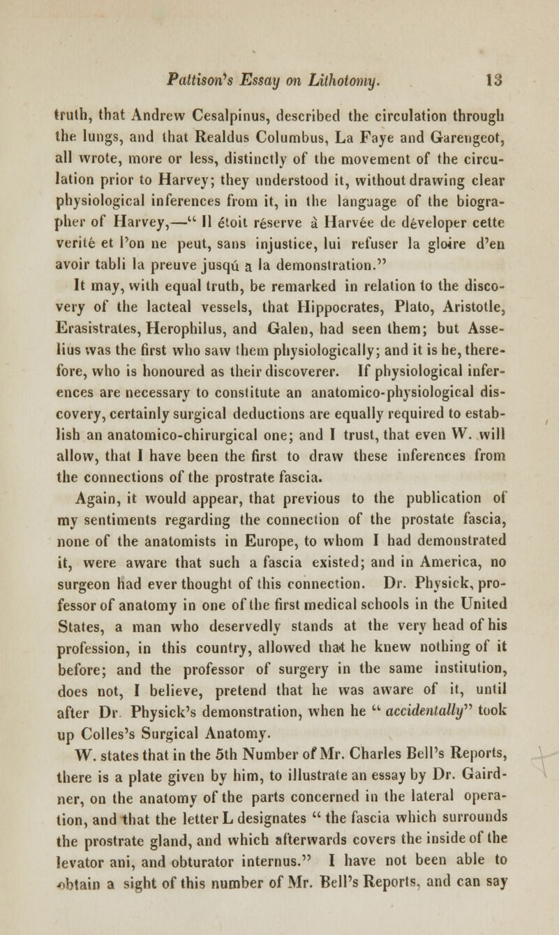 truth, that Andrew Cesalpinus, described the circulation through the lungs, and that Realdus Columbus, La Faye and Garengeot, all wrote, more or less, distinctly of the movement of the circu- lation prior to Harvey; they understood it, without drawing clear physiological inferences from it, in the language of the biogra- pher of Harvey,— II etoit reserve a Harvee de developer cette verite et l'on ne peut, sans injustice, lui refuser la gloire d'en avoir tabli la preuve jusqu a la demonstration. It may, with equal truth, be remarked in relation to the disco- very of the lacteal vessels, that Hippocrates, Plato, Aristotle, Erasistrales, Herophilus, and Galen, had seen them; but Asse- lius was the first who saw them physiologically; and it is he, there- fore, who is honoured as their discoverer. If physiological infer- ences are necessary to constitute an anatomico-physiological dis- covery, certainly surgical deductions are equally required to estab- lish an anatomico-chirurgical one; and I trust, that even W. will allow, that I have been the first to draw these inferences from the connections of the prostrate fascia. Again, it would appear, that previous to the publication of my sentiments regarding the connection of the prostate fascia, none of the anatomists in Europe, to whom I had demonstrated it, were aware that such a fascia existed; and in America, no surgeon had ever thought of this connection. Dr. Physick, pro- fessor of anatomy in one of the first medical schools in the United States, a man who deservedly stands at the very head of his profession, in this country, allowed tha-t he knew nothing of it before; and the professor of surgery in the same institution, does not, I believe, pretend that he was aware of it, until after Dr. Physick's demonstration, when he  accidentally'''' took up Colles's Surgical Anatomy. W. states that in the 5th Number of Mr. Charles Bell's Reports, there is a plate given by him, to illustrate an essay by Dr. Gaird- ner, on the anatomy of the parts concerned in the lateral opera- tion, and that the letter L designates  the fascia which surrounds the prostrate gland, and which afterwards covers the inside of the levator ani, and obturator internus. I have not been able to obtain a sight of this number of Mr. Bell's Reports, and can say