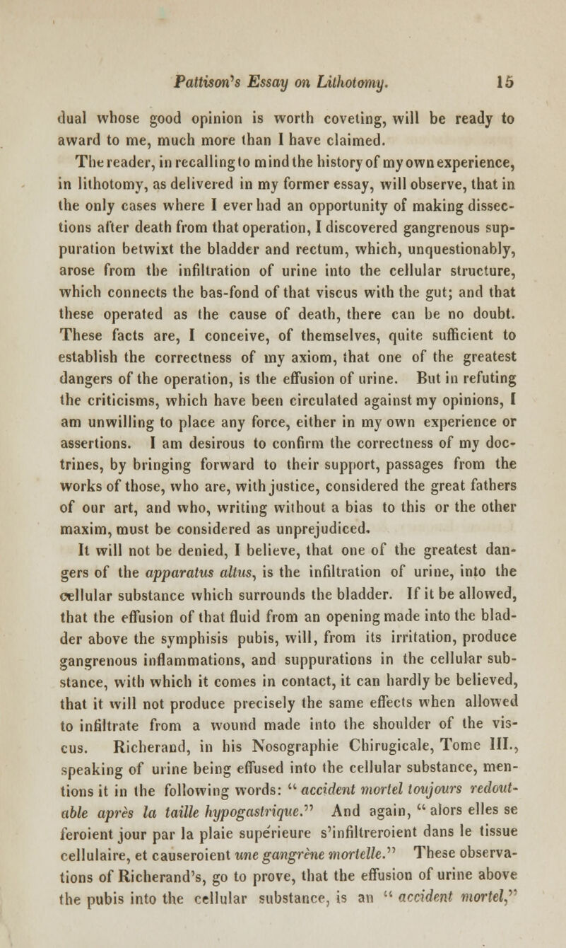 dual whose good opinion is worth coveting, will be ready to award to me, much more than 1 have claimed. The reader, in recalling to m ind the history of my own experience, in lithotomy, as delivered in my former essay, will observe, that in the only cases where I ever had an opportunity of making dissec- tions after death from that operation, I discovered gangrenous sup- puration betwixt the bladder and rectum, which, unquestionably, arose from the infiltration of urine into the cellular structure, which connects the bas-fond of that viscus with the gut; and that these operated as the cause of death, there can be no doubt. These facts are, I conceive, of themselves, quite sufficient to establish the correctness of my axiom, that one of the greatest dangers of the operation, is the effusion of urine. But in refuting the criticisms, which have been circulated against my opinions, I am unwilling to place any force, either in my own experience or assertions. I am desirous to confirm the correctness of my doc- trines, by bringing forward to their support, passages from the works of those, who are, with justice, considered the great fathers of our art, and who, writing without a bias to this or the other maxim, must be considered as unprejudiced. It will not be denied, I believe, that one of the greatest dan- gers of the apparatus alius, is the infiltration of urine, into the cellular substance which surrounds the bladder. If it be allowed, that the effusion of that fluid from an opening made into the blad- der above the symphisis pubis, will, from its irritation, produce gangrenous inflammations, and suppurations in the cellular sub- stance, with which it comes in contact, it can hardly be believed, that it will not produce precisely the same effects when allowed to infiltrate from a wound made into the shoulder of the vis- cus. Richeracd, in his Nosographie Chirugicale, Tome III., speaking of urine being effused into the cellular substance, men- tions it in the following words:  accident mortel toujours redout- able apres la taille hypogastrique.' And again,  alors elles se feroient jour par la plaie superieure s'infiltreroient dans le tissue cellulaire, et causeroient une gangrene morteUe. These observa- tions of Richerand's, go to prove, that the effusion of urine above the pubis into the cellular substance, is an  accident mortel,'''1