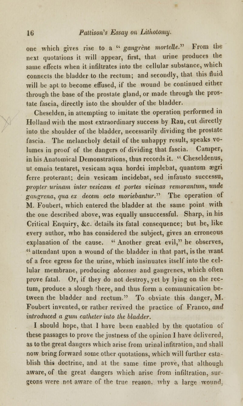 one which gives rise to a gangrene mortelle. From the next quotaiions it will appear, first, that urine produces the same effects when it infiltrates into the cellular substance, which connects the bladder to the rectum; and secondly, that this fluid will be apt to become effused, if the wound be continued either through the base of the prostate gland, or made through the pros- tate fascia, directly into the shoulder of the bladder. Cheselden, in attempting to imitate the operation performed in Holland with the most extraordinary success by Rau, cut directly into the shoulder of the bladder, necessarily dividing the prostate fascia. The melancholy detail of the unhappy result, speaks vo- lumes in proof of the dangers of dividing that fascia. Camper, in his Anatomical Demonstrations, thus records it. Cheseldenus, ut omnia tentaret, vesicam aqua hordei implebat, quantum aegri ferre proterant; dein vesicam incidebat, sed infausto successu, propter urinam inter vesicam et portes vicinas remorantum, unde gangrena, qua ex decern octo moriebantur. The operation of M. Foubert, which entered the bladder at the same point with the one described above, was equally unsuccessful. Sharp, in his Critical Enquiry, &c. details its fatal consequence; but he, like every author, who has considered the subject, gives an erroneous explanation of the cause. Another great evil, he observes, attendant upon a wound of the bladder in that part, is the want of a free egress for the urine, which insinuates itself into the cel- lular membrane, producing abcesses and gangrenes, which often prove fatal. Or, if they do not destroy, yet by lying on the rec- tum, produce a slough there, and thus form a communication be- tween the bladder and rectum. To obviate this danger, M. Foubert invented, or rather revived the practice of Franco, and introduced a gum catheter into the bladder. I should hope, that I have been enabled by the quotation of these passages to prove the justness of the opinion I have delivered, as to the great dangers which arise from urinal infitration, and shall now bring forward some other quotations, which will further esta- blish this doctrine, and at the same time prove, that although aware, of the great dangers which arise from infiltration, sur- geons were not aware of the true reason, why a large wound.