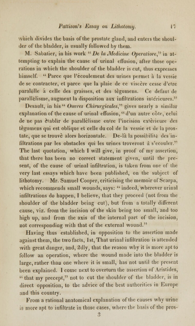 which divides the basis of the prostate gland, and enters the shoul- der of the bladder, is usually followed by them. M. Sabatier, in his work De la Medicine Operatiore in at- tempting to explain the cause of urinal effusion, after those ope- rations in which the shoulder of the bladder is cut, thus expresses himself.  Parce que 1'ccoulement des urines permet a la vessie de se contracter, et parce que la plaie de ce viscere cesse d'etre paralelle a celle des graisses, et des tegumens. Ce defaut de parallelisme, augment la disposition aux infiltrations interieures. Desault, in his  Ouvres Chirurgicales gives nearly a similar explanation of the cause of urinal effusion, d'un autre cote, celui de ne pas £tablir de parallelisme entre l'incision ex«erieure des tegumens qui est oblique et celle du col de la vessie et de la pros- tate, que se trouve alors horizontale. De-la la possibilitfe des in- filtrations par les obstacles qui les urines troveront a s,ecouler.,, The last quotation, which I will give, in proof of my assertion, that there has been no correct statement given, until the pre- sent, of the cause of urinal infiltration, is taken from one of the very last essays which have been published, on the subject of lithotomy. Mr. Samuel Cooper, criticising the memoir of Scarpa, which recommends small wounds, says:  indeed, wherever urinal infiltrations do happen, I believe, that they proceed (not from the shoulder of the bladder being cut), but from a totally different cause, viz. from the incision of the skin being too small, and too high up, and from the axis of the internal part of the incision, not corresponding with that of the external wound. Having thus established, in opposition to the assertion made against them, the two facts, 1st, That urinal infiltration is attended with great danger, and, 2dly, that the reason why it is more apt to follow an operation, where the wound made into the bladder is large, rather than one where it is small, has not until the present been explained. I come next to overturn the assertion of Aristides,  that my precept, not to cut the shoulder of the bladder, is in direct opposition, to the advice of the best authorities in Europe and this country. From a rational anatomical explanation of the causes why urine is more apt to infiltrate in those cases, where the basis of the pros- 3
