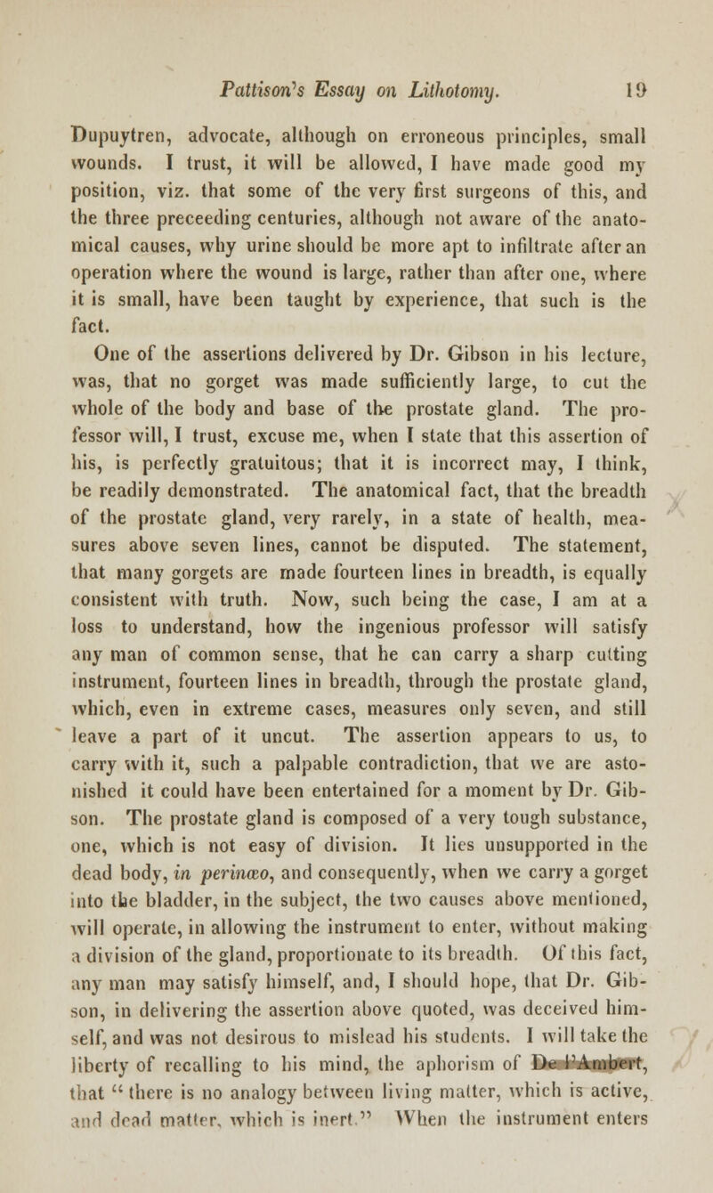 Dupuytren, advocate, although on erroneous principles, small wounds. I trust, it will be allowed, I have made good my position, viz. that some of the very first surgeons of this, and the three preceeding centuries, although not aware of the anato- mical causes, why urine should be more apt to infiltrate after an operation where the wound is large, rather than after one, where it is small, have been taught by experience, that such is the fact. One of the assertions delivered by Dr. Gibson in his lecture, was, that no gorget was made sufficiently large, to cut the whole of the body and base of the prostate gland. The pro- fessor will, I trust, excuse me, when I state that this assertion of his, is perfectly gratuitous; that it is incorrect may, I think, be readily demonstrated. The anatomical fact, that the breadth of the prostate gland, very rarely, in a state of health, mea- sures above seven lines, cannot be disputed. The statement, that many gorgets are made fourteen lines in breadth, is equally consistent with truth. Now, such being the case, I am at a loss to understand, how the ingenious professor will satisfy any man of common sense, that he can carry a sharp cutting instrument, fourteen lines in breadth, through the prostate gland, which, even in extreme cases, measures only seven, and still leave a part of it uncut. The assertion appears to us, to carry with it, such a palpable contradiction, that we are asto- nished it could have been entertained for a moment by Dr. Gib- son. The prostate gland is composed of a very tough substance, one, which is not easy of division. It lies unsupported in the dead body, in perinwo, and consequently, when we carry a gorget into the bladder, in the subject, the two causes above mentioned, will operate, in allowing the instrument to enter, without making a division of the gland, proportionate to its breadth. Of this fact, any man may satisfy himself, and, I should hope, that Dr. Gib- son, in delivering the assertion above quoted, was deceived him- self, and was not desirous to mislead his students. I will take the liberty of recalling to his mind, the aphorism of De PAmbert, that there is no analogy between living matter, which is active, and dead matter, which is inert. When the instrument enters