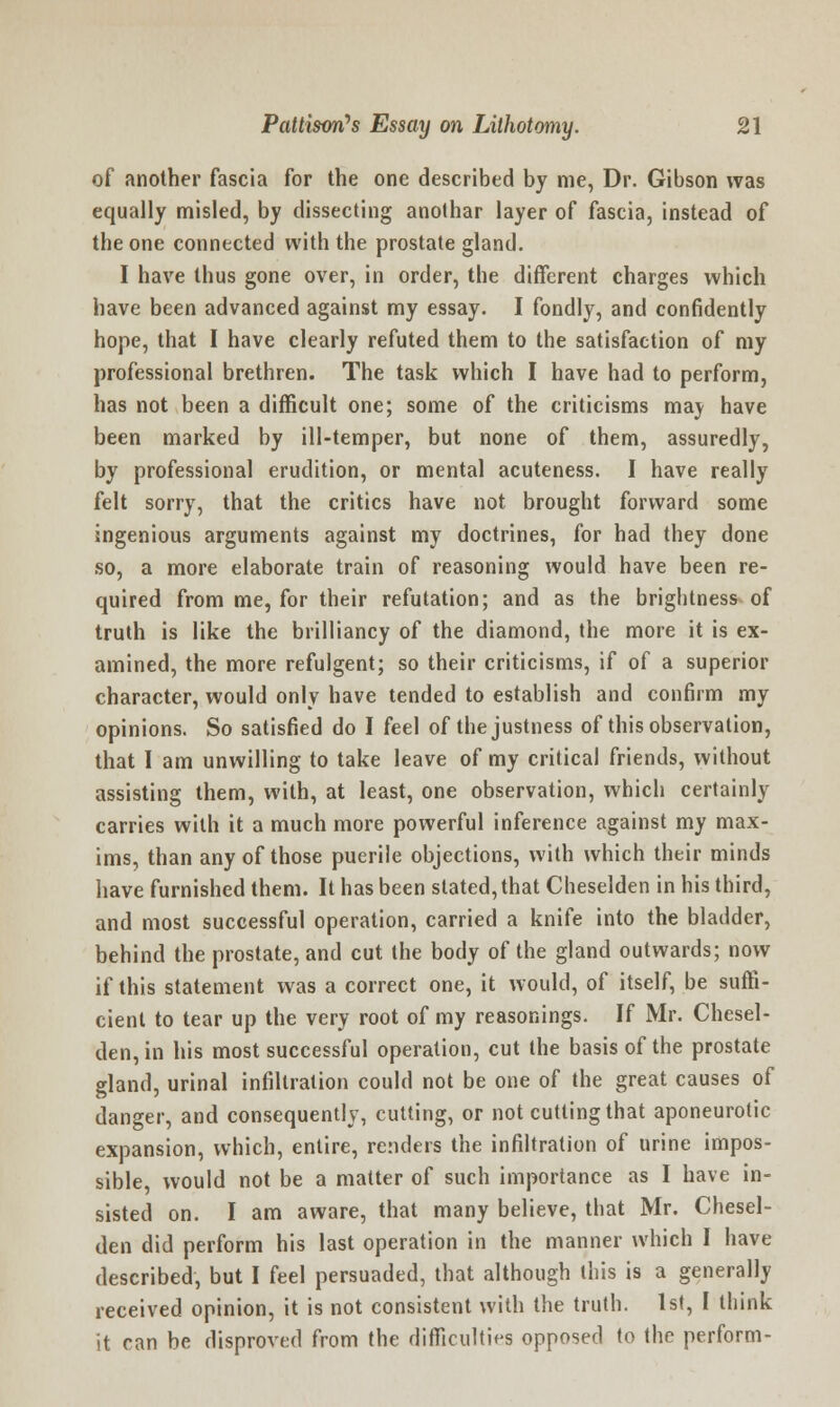 of another fascia for the one described by me, Dr. Gibson was equally misled, by dissecting anothar layer of fascia, instead of the one connected with the prostate gland. I have thus gone over, in order, the different charges which have been advanced against my essay. I fondly, and confidently hope, that I have clearly refuted them to the satisfaction of my professional brethren. The task which I have had to perform, has not been a difficult one; some of the criticisms maj have been marked by ill-temper, but none of them, assuredly, by professional erudition, or mental acuteness. I have really felt sorry, that the critics have not brought forward some ingenious arguments against my doctrines, for had they done so, a more elaborate train of reasoning would have been re- quired from me, for their refutation; and as the brightness of truth is like the brilliancy of the diamond, the more it is ex- amined, the more refulgent; so their criticisms, if of a superior character, would only have tended to establish and confirm my opinions. So satisfied do I feel of the justness of this observation, that I am unwilling to take leave of my critical friends, without assisting them, with, at least, one observation, which certainly carries with it a much more powerful inference against my max- ims, than any of those puerile objections, with which their minds have furnished them. It has been stated, that Cheselden in his third, and most successful operation, carried a knife into the bladder, behind the prostate, and cut the body of the gland outwards; now if this statement was a correct one, it would, of itself, be suffi- cient to tear up the very root of my reasonings. If Mr. Chesel- den, in his most successful operation, cut the basis of the prostate gland, urinal infiltration could not be one of the great causes of danger, and consequently, cutting, or not cutting that aponeurotic expansion, which, entire, renders the infiltration of urine impos- sible would not be a matter of such importance as I have in- sisted on. I am aware, that many believe, that Mr. Chesel- den did perform his last operation in the manner which I have described, but I feel persuaded, that although this is a generally received opinion, it is not consistent with the truth. 1st, I think it can be disproved from the difficulties opposed to the perform-