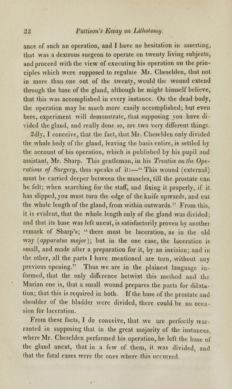 ance of such an operation, and I have no hesitation in asserting, that was a dextrous surgeon to operate on twenty living subjects, and proceed with the view of executing his operation on the prin- ciples which were supposed to regulate Mr. Cheselden, that not in more than one out of the twenty, would the wound extend through the base of the gland, although he might himself believe, that this was accomplished in every instance. On the dead body, the operation may be much more easily accomplished; but even here, experiment will demonstrate, that supposing you have di- vided the gland, and really done so, are two very different things. 2dly, I conceive, that the fact, that Mr. Cheselden only divided the whole body of the gland, leaving the basis entire, is settled by the account of his operation, which is published by his pupil and assistant, Mr. Sharp. This gentleman, in his Treatise on the Ope- rations of Surgery, thus speaks of it:— This wound (external) must be carried deeper between the muscles, till the prostate can be felt; when searching for the staff, and fixing it properly, if it has slipped, you must turn the edge of the knife upwards, and cut the whole length of the gland, from within outwards. From this, it is evident, that the whole length only of the gland was divided; and that its base was left uncut, is satisfactorily proven by another remark of Sharp's;  there must be laceration, as in the old way (apparatus major); but in the one case, the laceration is small, and made after a preparation for it, by an incision; and in the other, all the parts I have mentioned are torn, without any previous opening. Thus we are in the plainest language in- formed, that the only difference betwixt this method and the Marian one is, that a small wound prepares the parts for dilata- tion; that this is required in both. If the base of the prostate and shoulder of the bladder were divided, there could be no occa- sion for laceration. From these facts, I do conceive, that we are perfectly war- ranted in supposing that in the great majority of the instances, where Mr. Cheselden performed his operation, he left the base of the gland uncut, that in a few of them, it was divided, and that the fatal cases were the ones where this occurred.