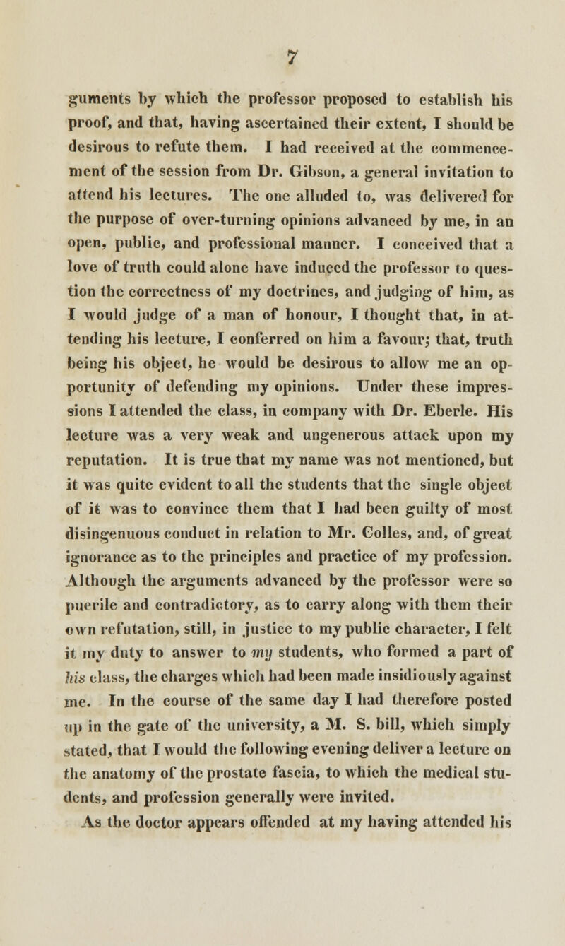 guments by which the professor proposed to establish his proof, and that, having ascertained their extent, I should be desirous to refute them. I had received at the commence- ment of the session from Dr. Gibson, a general invitation to attend his lectures. The one alluded to, was delivered for the purpose of over-turning opinions advanced by me, in an open, public, and professional manner. I conceived that a love of truth could alone have induced the professor to ques- tion the correctness of my doctrines, and judging of him, as I would judge of a man of honour, I thought that, in at- tending his lecture, I conferred on him a favour; that, truth being his object, he would be desirous to allow me an op- portunity of defending my opinions. Under these impres- sions I attended the class, in company with Dr. Eberle. His lecture was a very weak and ungenerous attack upon my reputation. It is true that my name was not mentioned, but it was quite evident to all the students that the single object of it was to convince them that I had been guilty of most disingenuous conduct in relation to Mr. Golles, and, of great ignorance as to the principles and practice of my profession. Although the arguments advanced by the professor were so puerile and contradictory, as to carry along with them their own refutation, still, in justice to my public character, I felt it my duty to answer to my students, who formed a part of Ms class, the charges which had been made insidiously against me. In the course of the same day I had therefore posted tip in the gate of the university, a M. S. bill, which simply stated, that I would the following evening deliver a lecture on the anatomy of the prostate fascia, to which the medical stu- dents, and profession generally were invited. As the doctor appears offended at my having attended his