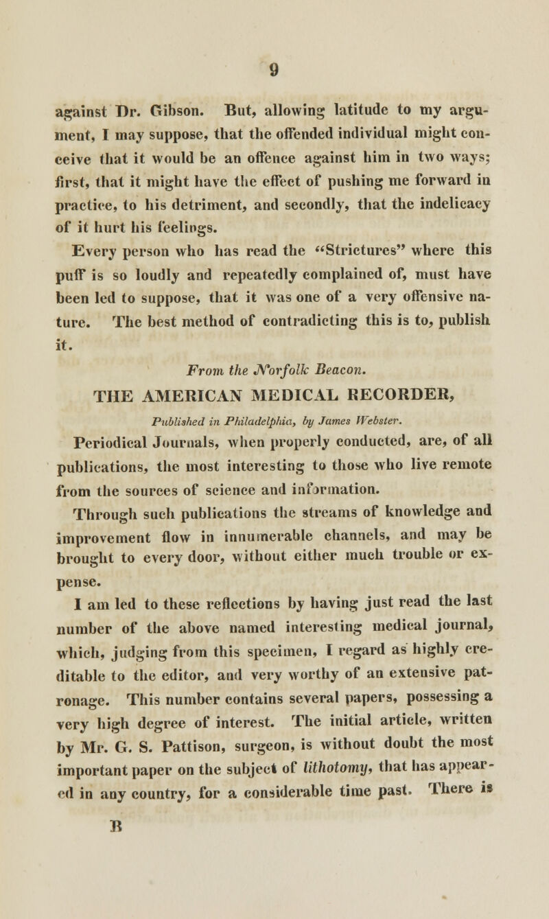 against Dr. Gibson. But, allowing latitude to my argu- ment, I may suppose, that the offended individual might con- ceive that it would be an offence against him in two ways; first, that it might have the effect of pushing me forward in practice, to his detriment, and secondly, that the indelicacy of it hurt his feelings. Every person who has read the Strictures where this puff is so loudly and repeatedly complained of, must have been led to suppose, that it was one of a very offensive na- ture. The best method of contradicting this is to, publish it. From the Norfolk Beacon. THE AMERICAN MEDICAL RECORDER, Published in Philadelphia, by James Webster. Periodical Journals, when properly conducted, are, of all publications, the most interesting to those who live remote from the sources of science and information. Through such publications the streams of knowledge and improvement flow in innumerable channels, and may be brought to every door, without either much trouble or ex- pense. I am led to these reflections by having just read the last number of the above named interesting medical journal, which, judging from this specimen, I regard as highly cre- ditable to the editor, and very worthy of an extensive pat- ronage. This number contains several papers, possessing a very high degree of interest. The initial article, written by Mr. G. S. Pattison, surgeon, is without doubt the most important paper on the subject of lithotomy, that has appear- ed in any country, for a considerable time past. There is